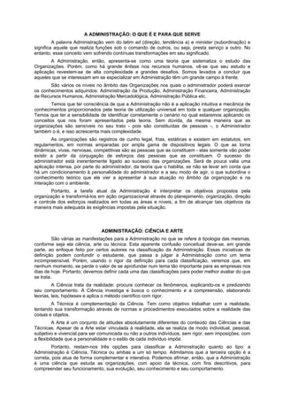 A ADMINISTRAÇÃO: O QUE É E PARA QUE SERVE
A palavra Administração vem do latim ad (direção, tendência a) e minister (subordinação) e
significa aquele que realiza funções sob o comando de outros, ou seja, presta serviço a outro. No
entanto, esse conceito vem sofrendo contínuas transformações em seu significado.
A Administração, então, apresenta-se como uma teoria que sistematiza o estudo das
Organizações. Porém, como há grande ênfase nos recursos humanos, vê-se que seu estudo e
aplicação revestem-se de alta complexidade e grandes desafios. Somos levados a concluir que
aqueles que se interessam em se especializar em Administração têm um grande campo à frente.
São vários os níveis no âmbito das Organizações nos quais o administrador poderá exercer
os conhecimentos adquiridos: Administração da Produção, Administração Financeira, Administração
de Recursos Humanos, Administração Mercadológica, Administração Pública etc.
Temos que ter consciência de que a Administração não é a aplicação intuitiva e mecânica de
conhecimentos proporcionados pela teoria de utilização universal em toda e qualquer organização.
Temos que ter a sensibilidade de identificar corretamente o cenário no qual estaremos aplicando os
conceitos que nos foram apresentados pela teoria. Sem dúvida, da mesma maneira que as
organizações são sensíveis no seu trato - pois são constituídas de pessoas -, o Administrador
também o é, e isso acrescenta mais complexidade.
As organizações são registros de cunho legal, frias, estáticas e existem em estatutos, em
regulamentos, em normas amparadas por ampla gama de dispositivos legais. O que as torna
dinâmicas, vivas, nervosas, competitivas são as pessoas que as constituem - elas somente vão poder
existir a partir da conjugação de esforços das pessoas que as constituem. O sucesso do
administrador está inerentemente ligado ao sucesso das organizações. Será de pouca valia uma
aplicação intensa, por parte do administrador, da teoria que o habilita, se não se levar em conta que
há um condicionamento à personalidade do administrador e a seu modo de agir, o que subordina o
conhecimento teórico que ele vier a apresentar à sua atuação no âmbito da organização e na
interação com o ambiente.
Portanto, a tarefa atual da Administração é interpretar os objetivos propostos pela
organização e transformá-los em ação organizacional através do planejamento, organização, direção
e controle dos esforços realizados em todas as áreas e níveis, a fim de alcançar tais objetivos da
maneira mais adequada às exigências impostas pela situação.
ADMINISTRAÇÃO: CIÊNCIA E ARTE
São várias as manifestações para a Administração no que se refere à tipologia das mesmas,
conforme seja ela ciência, arte ou técnica. Esta aparente confusão conceitual deve-se, em grande
parte, ao enfoque feito por certos autores na classificação da Administração. Essas iniciativas de
definição podem confundir o estudante, que passa a julgar a Administração como um tema
incompreensível. Porém, usando o rigor da definição para cada classificação, veremos que, em
nenhum momento, se perde o valor de se aprofundar num tema tão importante para as empresas nos
dias de hoje. Portanto, devemos definir cada uma das classificações para poder melhor avaliar do que
se trata.
A Ciência trata da realidade: procura conhecer os fenômenos, explicando-os e predizendo
seu comportamento. A Ciência investiga e busca o conhecimento e a compreensão, elaborando
teorias, leis, hipóteses e aplica o método científico com rigor.
A Técnica é complementação da Ciência. Tem como objetivo trabalhar com a realidade,
tentando sua transformação através de normas e procedimentos executados sobre a realidade das
coisas e objetos.
A Arte é um conjunto de atitudes absolutamente diferentes do conteúdo das Ciências e das
Técnicas. Apesar de a Arte estar vinculada à realidade, ela se realiza de modo individual, pessoal,
subjetivo e vivencial para ser comunicada ou não a outros indivíduos, sem rigor, sem imposições, com
a flexibilidade que a personalidade e o estilo de cada indivíduo impõe.
Portanto, restam-nos três opções para classificar a Administração quanto ao tipo: a
Administração é Ciência, Técnica ou ambas a um só tempo. Admitamos que a terceira opção é a
correta, pois atua de forma complementar e interativa. Podemos afirmar, então, que a Administração
é uma ciência que estuda as organizações, com apoio da técnica, com fins descritivos, para
compreender seu funcionamento, sua evolução, seu conhecimento e seu comportamento.
 