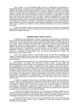 Vê-se, portanto, que a Administração exige de todos os componentes da organização um
compromisso de grupo, envolvendo todos os participantes de maneira a eliminar obstáculos durante a
realização de tarefas e proporcionando benefícios a todos os integrantes e até para a Sociedade
como um todo. Afirmamos que a Organização tem um espaço e atuação muito maior do que se pode
imaginar à primeira vista. Ela transcende os limites de seu ambiente e, pela prática de tarefas
internas, pelas boas técnicas de Administração, revela-se a importância da organização no contexto
social. Nos dias de hoje, identifica-se com mais apuro o papel das organizações com seu papel
estimulador de resolver carências na própria sociedade em que atua. Constata-se esse objetivo das
organizações pelo fato de que muitas organizações editam, para uso interno e para conhecimento de
seus clientes e fornecedores, um painel de compromissos, ressaltando valores e compromissos a
serem respeitados pelos seus componentes. Isso enfatiza a necessidade de um trabalho consciente e
voltado para o conjunto da sociedade e elimina iniciativas individuais sem que haja parâmetros
apropriados.
Enfim, busca resolver conflitos e consagra o princípio de que os participantes da organização
estão aplicados em trabalhar com uma visão mais para a sociedade como um todo, do que para mero
atingimento de objetivos pessoais.
ADMINISTRAÇÃO: TEORIA E PRÁTICA
O elevado grau de complexidade, mudanças e incertezas por que passam as sociedades faz
com que seja de primordial importância o estudo da Administração. Busca-se enfatizar que não há
solução sem o esforço cooperativo das pessoas existentes nas organizações. A Administração passa
a ser, então, uma atividade para que, pelo esforço cooperativo e coordenado das pessoas, as
organizações atinjam os objetivos propostos. Em qualquer organização, a eficácia para atingir
objetivos comuns depende principalmente da capacitação e habilidades daqueles que exercem
funções administrativas. A globalização, a enorme quantidade de informações e o rápido avanço
tecnológico induzem ao aumento do conhecimento humano, mas por si sós não produzirão efeito
prático se a qualidade da Administração sobre as pessoas pertencentes aos quadros das
organizações não se revelar eficiente.
Assim como qualquer Ciência, a Administração carece de uma base metodológica que
ampare, com sustentação científica e rigor lógico, suas premissas, hipóteses e teses. A metodologia
científica fornece o necessário suporte para que a Administração possa ser vista como uma ciência a
serviço do homem.
Embora haja uma preocupação para que a Administração seja enquadrada como ciência, ela
não pode prescindir, no entanto, das experiências empíricas. Apesar do rigor exigido dos
administradores quanto à base científica de suas aplicações, muito do que se implementa pode muito
bem compatibilizar-se com a intuição e procedimentos menos ortodoxos. Isto ocorre quando a
complexidade atinge níveis muito elevados, e todo o esforço concentrado pode redundar em fracasso.
Ninguém é treinado para o fracasso; pretende-se que os principais objetivos venham acompanhados
do sucesso. Mas há ocasiões em que o bom senso e iniciativas pioneiras podem apontar soluções
que não se coadunam com o que a teoria recomenda. Assim, percebemos que pode haver certa dose
de pioneirismo na implantação de técnicas administrativas. Isso denota o caráter dinâmico da
Administração. Recomenda-se que periodicamente os administradores revisem seus conceitos e
registrem suas experiências, de maneira que, futuramente, elas possam fazer parte do elenco de
novas técnicas.
A cautela e a prudência recomendam que, em qualquer situação, primeiro se deve analisar a
situação, verificar as melhores soluções, implementá-las e controlá-las. Depois, se os caminhos não
levarem à consecução dos objetivos, tentam-se novas iniciativas. Ler os fatos passados, interpretá-los
no presente e projetar para o futuro novas posturas mais dinâmicas exigem, da parte dos
administradores, sensibilidade, conhecimento e experiência. Para isso, o administrador deve atuar
com qualidades como ética, experiência, transparência, dedicação e envolvimento, sem esquecer o
reconhecimento da capacitação e sua constante atualização.
A massa de informações disponível deve ter um tratamento de seleção imediata para ser
utilizada como elemento aglutinador das idéias do grupo ao qual pertence o administrador. A ciência
da tomada de decisão deve levar em consideração, além do talento, criatividade e desprendimento, a
colaboração dos participantes envolvidos na busca da eficiência e eficácia das organizações.
A busca de consenso, harmonia e paz entre os colaboradores deve servir de estímulo para
que haja crescimento das pessoas e seja um agregador de valor para aumentar o diferencial
competitivo das organizações.
 