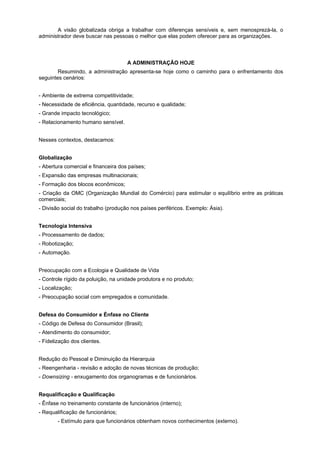 A visão globalizada obriga a trabalhar com diferenças sensíveis e, sem menosprezá-la, o
administrador deve buscar nas pessoas o melhor que elas podem oferecer para as organizações.
A ADMINISTRAÇÃO HOJE
Resumindo, a administração apresenta-se hoje como o caminho para o enfrentamento dos
seguintes cenários:
- Ambiente de extrema competitividade;
- Necessidade de eficiência, quantidade, recurso e qualidade;
- Grande impacto tecnológico;
- Relacionamento humano sensível.
Nesses contextos, destacamos:
Globalização
- Abertura comercial e financeira dos países;
- Expansão das empresas multinacionais;
- Formação dos blocos econômicos;
- Criação da OMC (Organização Mundial do Comércio) para estimular o equilíbrio entre as práticas
comerciais;
- Divisão social do trabalho (produção nos países periféricos. Exemplo: Ásia).
Tecnologia Intensiva
- Processamento de dados;
- Robotização;
- Automação.
Preocupação com a Ecologia e Qualidade de Vida
- Controle rígido da poluição, na unidade produtora e no produto;
- Localização;
- Preocupação social com empregados e comunidade.
Defesa do Consumidor e Énfase no Cliente
- Código de Defesa do Consumidor (Brasil);
- Atendimento do consumidor;
- Fidelização dos clientes.
Redução do Pessoal e Diminuição da Hierarquia
- Reengenharia - revisão e adoção de novas técnicas de produção;
- Downsizing - enxugamento dos organogramas e de funcionários.
Requalificação e Qualificação
- Ênfase no treinamento constante de funcionários (interno);
- Requalificação de funcionários;
- Estímulo para que funcionários obtenham novos conhecimentos (externo).
 