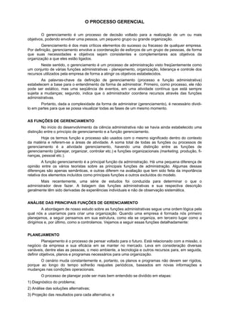 O PROCESSO GERENCIAL
O gerenciamento é um processo de decisão voltado para a realização de um ou mais
objetivos, podendo envolver uma pessoa, um pequeno grupo ou grande organização.
Gerenciamento é dos mais críticos elementos do sucesso ou fracasso de qualquer empresa.
Por definição, gerenciamento envolve a coordenação de esforços de um grupo de pessoas, de forma
que suas necessidades e objetivos sejam consistentes e complementares aos objetivos da
organização a que eles estão ligados.
Neste sentido, o gerenciamento é um processo de administração visto freqüentemente como
um conjunto de várias funções administrativas - planejamento, organização, liderança e controle dos
recursos utilizados pela empresa de forma a atingir os objetivos estabelecidos.
As palavras-chave da definição de gerenciamento (processo e função administrativa)
estabelecem a base para o entendimento da forma de administrar. Primeiro, como processo, ele não
pode ser estático, mas uma seqüência de eventos, em uma atividade contínua que está sempre
sujeita a mudanças; segundo, indica que o administrador coordena recursos através das funções
administrativas.
Portanto, dada a complexidade da forma de administrar (gerenciamento), é necessário dividi-
lo em partes para que se possa visualizar todas as fases de um mesmo momento.
AS FUNÇÕES DE GERENCIAMENTO
No início do desenvolvimento da ciência administrativa não se havia ainda estabelecido uma
distinção entre o princípio de gerenciamento e a função gerenciamento.
Hoje os termos função e processo são usados com o mesmo significado dentro do contexto
da matéria e referem-se a áreas de atividade. A soma total de todas as funções ou processos de
gerenciamento é a atividade gerenciamento, havendo uma distinção entre as funções de
gerenciamento (planejar, organizar, controlar etc.) e funções organizacionais (marketing, produção, fi-
nanças, pessoal etc.).
A função gerenciamento é a principal função da administração. Há uma pequena diferença de
opinião entre os vários teoristas sobre as principais funções de administração. Algumas dessas
diferenças são apenas semânticas, e outras diferem na avaliação que tem sido feita da importância
relativa dos elementos incluídos como principais funções e outros excluídos do modelo.
Mais recentemente, uma série de estudos foi conduzida para determinar o que o
administrador deve fazer. A listagem das funções administrativas e sua respectiva descrição
geralmente têm sido derivadas de experiências individuais e não de observação sistemática.
ANÁLISE DAS PRINCIPAIS FUNÇÕES DE GERENCIAMENTO
A abordagem de nosso estudo sobre as funções administrativas segue uma ordem lógica pela
qual nós a usaríamos para criar uma organização. Quando uma empresa é formada nós primeiro
planejamos, a seguir pensamos em sua estrutura, como ela se organiza, em terceiro lugar como a
dirigimos e, por último, como a controlamos. Vejamos a seguir essas funções detalhadamente:
PLANEJAMENTO
Planejamento é o processo de pensar voltado para o futuro. Está relacionado com a missão, o
negócio da empresa e sua eficácia em se manter no mercado. Leva em consideração diversas
variáveis, dentre elas as pessoas, o meio ambiente, a tecnologia e outros recursos para, em seguida,
definir objetivos, planos e programas necessários para uma organização.
O cenário muda constantemente e, portanto, os planos e programas não devem ser rígidos,
porque ao longo do tempo sofrerão reajustes periódicos, baseados em novas informações e
mudanças nas condições operacionais.
O processo de planejar pode ser mais bem entendido se dividido em etapas:
1) Diagnóstico do problema;
2) Análise das soluções alternativas;
3) Projeção das resultados para cada alternativa; e
 