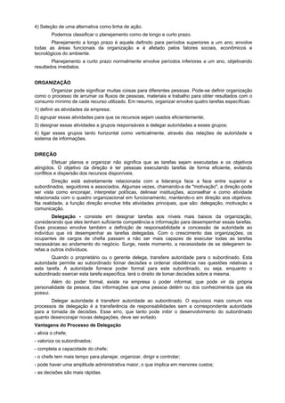 4) Seleção de uma alternativa como linha de ação.
Podemos classificar o planejamento como de longo e curto prazo.
Planejamento a longo prazo é aquele definido para períodos superiores a um ano; envolve
todas as áreas funcionais da organização e é afetado pelos fatores sociais, econômicos e
tecnológicos do ambiente.
Planejamento a curto prazo normalmente envolve períodos inferiores a um ano, objetivando
resultados imediatos.
ORGANIZAÇÃO
Organizar pode significar muitas coisas para diferentes pessoas. Pode-se definir organização
como o processo de arrumar os fluxos de pessoas, materiais e trabalho para obter resultados com o
consumo mínimo de cada recurso utilizado. Em resumo, organizar envolve quatro tarefas específicas:
1) definir as atividades da empresa;
2) agrupar essas atividades para que os recursos sejam usados eficientemente;
3) designar essas atividades a grupos responsáveis e delegar autoridades a esses grupos;
4) ligar esses grupos tanto horizontal como verticalmente, através das relações de autoridade e
sistema de informações.
DIREÇÃO
Efetuar planos e organizar não significa que as tarefas sejam executadas e os objetivos
atingidos. O objetivo da direção é ter pessoas executando tarefas de forma eficiente, evitando
conflitos e dispersão dos recursos disponíveis.
Direção está estreitamente relacionada com a liderança face a face entre superior e
subordinados, seguidores e associados. Algumas vezes, chamando-a de "motivação", a direção pode
ser vista como encorajar, interpretar políticas, delinear instituições, aconselhar e como atividade
relacionada com o quadro organizacional em funcionamento, mantendo-o em direção aos objetivos.
Na realidade, a função direção envolve três atividades principais, que são: delegação, motivação e
comunicação.
Delegação - consiste em designar tarefas aos níveis mais baixos da organização,
considerando que eles tenham suficiente competência e informação para desempenhar essas tarefas.
Esse processo envolve também a definição de responsabilidade e concessão de autoridade ao
indivíduo que irá desempenhar as tarefas delegadas. Com o crescimento das organizações, os
ocupantes de cargos de chefia passam a não ser mais capazes de executar todas as tarefas
necessárias ao andamento do negócio. Surge, neste momento, a necessidade de se delegarem ta-
refas a outros indivíduos.
Quando o proprietário ou o gerente delega, transfere autoridade para o subordinado. Esta
autoridade permite ao subordinado tomar decisões e ordenar obediência nas questões relativas a
esta tarefa. A autoridade fornece poder formal para este subordinado, ou seja, enquanto o
subordinado exercer esta tarefa específica, terá o direito de tomar decisões sobre a mesma.
Além do poder formal, existe na empresa o poder informal, que pode vir da própria
personalidade da pessoa, das informações que uma pessoa detém ou dos conhecimentos que ela
possui.
Delegar autoridade é transferir autoridade ao subordinado. O equívoco mais comum nos
processos de delegação é a transferência de responsabilidades sem a correspondente autoridade
para a tomada de decisões. Esse erro, que tanto pode inibir o desenvolvimento do subordinado
quanto desencorajar novas delegações, deve ser evitado.
Vantagens do Processo de Delegação
- alivia o chefe;
- valoriza os subordinados;
- completa a capacidade do chefe;
- o chefe tem mais tempo para planejar, organizar, dirigir e controlar;
- pode haver uma amplitude administrativa maior, o que implica em menores custos;
- as decisões são mais rápidas.
 