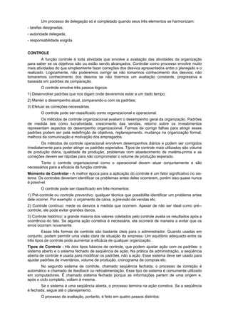 Um processo de delegação só é completado quando seus três elementos se harmonizam:
- tarefas designadas;
- autoridade delegada;
- responsabilidade exigida.
CONTROLE
A função controle é toda atividade que envolve a avaliação das atividades da organização
para saber se os objetivos são ou estão sendo alcançados. Controlar como processo envolve muito
mais atividades do que simplesmente fazer correções dos desvios apresentados entre o planejado e o
realizado. Logicamente, não poderemos corrigir se não tomarmos conhecimento dos desvios; não
tomaremos conhecimento dos desvios se não tivermos um avaliação constante, progressiva e
baseada em padrões de comparação.
O controle envolve três passos lógicos:
1) Desenvolver padrões que nos digam onde deveremos estar a um dado tempo;
2) Manter o desempenho atual, comparando-o com os padrões;
3) Efetuar as correções necessárias.
O controle pode ser classificado como organizacional e operacional.
Os métodos de controle organizacional avaliam o desempenho geral da organização. Padrões
de medida tais como lucratividade, crescimento das vendas, retorno sobre os investimentos
representam aspectos do desempenho organizacional. Formas de corrigir falhas para atingir esses
padrões podem ser pela redefinição de objetivos, replanejamento, mudança na organização formal,
melhora da comunicação e motivação dos empregados.
Os métodos de controle operacional envolvem desempenhos diários e podem ser corrigidos
imediatamente para poder atingir os padrões esperados. Tipos de controle mais utilizados são volume
de produção diária, qualidade da produção, problemas com abastecimento de matéria-prima e as
correções devem ser rápidas para não comprometer o volume de produção esperado.
Tanto o controle organizacional como o operacional devem atuar conjuntamente e são
necessários para a eficácia da função controle.
Momento de Controlar - A melhor época para a aplicação do controle é um fator significativo no sis-
tema. Os controles deveriam identificar os problemas antes deles ocorrerem, porém isso quase nunca
é possível.
O controle pode ser classificado em três momentos:
1) Pré-controle ou controle preventivo: qualquer técnica que possibilite identificar um problema antes
dele ocorrer. Por exemplo: o orçamento de caixa, a previsão de vendas etc.
2) Controle contínuo: mede os desvios à medida que ocorrem. Apesar de não ser ideal como pré--
controle, ele pode evitar grandes danos.
3) Controle histórico: a grande maioria dos valores coletados pelo controle avalia os resultados após a
ocorrência do fato. Se alguma ação corretiva é necessária, ela ocorrerá de maneira a evitar que os
erros ocorram novamente.
Essas três formas de controle são bastante úteis para o administrador. Quando usadas em
conjunto, podem permitir uma visão clara da situação da empresa. Um equilíbrio adequado entre os
três tipos de controle pode aumentar a eficácia de qualquer organização.
Tipos de Controle - Há dois tipos básicos de controle, que podem ajustar ação com os padrões: o
sistema aberto e o sistema fechado de seqüência de ação. Na prática da administração, a seqüência
aberta de controle é usada para modificar os padrões, não a ação. Esse sistema deve ser usado para
ajustar padrões de inventários, volume de produção, cronograma de compras etc.
No segundo sistema de controle, chamado seqüência fechada, o processo de correção é
automático e chamado de feedback ou retroalimentação. Esse tipo de sistema é comumente utilizado
em computadores. É chamado sistema fechado porque as informações partem de uma origem e,
após o ciclo completo, voltam à mesma.
Se o sistema é uma seqüência aberta, o processo termina na ação corretiva. Se a seqüência
é fechada, segue até o planejamento.
O processo de avaliação, portanto, é feito em quatro passos distintos:
 
