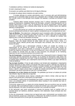 1) estabelecer padrões e métodos de medida de desempenho;
2) medir o desempenho atual;
3) comparar com padrões para determinar se há alguma diferença;
4) correção de qualquer desvio mediante uma ação corretiva.
A simples definição do controle administrativo como "o processo pelo qual administradores
garantem que as atividades estão de acordo com o planejado" tem a vantagem de ligar planejamento
com controle, porém é uma definição muito simplista. Na realidade, o processo de controlar é mais
complexo.
Podemos definir controle enquanto processo como "o esforço sistemático de estabelecer
padrões de desempenho, estabelecer sistema de informação, comparar o atual desempenho com os
padrões determinados e medir o grau de significância dos desvios apresentados, tomando ações
corretivas para assegurar que a empresa possa atingir seu grau de eficácia quanto aos objetivos
definidos no planejamento .
É muito difícil pensar em controle sem planejamento ou vice-versa. Muitos autores tratam da
dicotomia planejamento-controle em mesmo capítulo, considerando que um é complemento do outro.
Tipos de Medidas - Para determinar o desempenho atual é necessário colher informações. Existem
várias formas de colher informações para efeito de controle, e existem vários tipos de informações.
Atualmente, a coleta de dados estatísticos tem muito a ver com a utilização de medidas mais
objetivas para o controle das atividades da empresa.
Porém, o uso de observações pessoais, relatórios escritos e orais é também ainda muito
freqüente. Cada uma dessas técnicas de colher dados tem seus pontos fracos e fortes, e a
combinação desses métodos permite obter informações mais confiáveis, bem como ter um maior
número de dados.
Um problema que o administrador enfrenta é definir um modelo de controle e a
especificação do que deverá ser medido. A seleção de critérios errados pode resultar em
conseqüência muito séria e descrédito no processo. O controle é, sem dúvida, executado em
função dos objetivos da empresa, e é ele que irá determinar o que é mais importante ser medido.
Se a ênfase do controle deve ser dada na área financeira, de produção ou de marketing,
dependerá do que a empresa pretende como produto final.
Tipo de Comparação - Comparação é a determinação entre o desempenho atual e o desejável. Essa
comparação depende basicamente dos padrões; se os padrões de desempenho estão abaixo dos
níveis aceitáveis, a atenção deve ser maior. A fase de comparação no processo de controle exige que
os padrões sejam conhecidos, que o desempenho atual tenha sido medido e que sejam definidos os
níveis de tolerância.
Tipo de Ação Corretiva - O tipo de ação corretiva a ser tomada para restabelecer o desempenho
aceitável dependerá do fator medido e da decisão feita sobre as causas e definição dos métodos de
correção. Há dois tipos distintos de ação corretiva: a correção imediata, que é a colocação das coisas
nos devidos lugares imediatamente; e a correção básica, que primeiro pergunta como e por que
houve o desvio e depois procura fazer os ajustes de maneira permanente. Bons administradores
reconhecem que devem preocupar-se mais com a correção básica.
Qualidades de um Bom Sistema de Controle - Há qualidades que tornam um sistema de controle
mais eficiente. Algumas delas são as seguintes:
1) Tempo: os controladores devem chamar a atenção para o desvio a tempo, antes que haja um
prejuízo muito grande para o desempenho da organização;
2) Flexibilidade: o sistema deve ter flexibilidade para ajustar a mudança tanto das operações internas
como a do ambiente externo. O reconhecimento dessa mudança é uma constante que toda or-
ganização deve enfrentar.
3) Economia: apesar de ser um sistema de controle desejável, deve ser econômico para ser mantido
em operação. Não é aconselhável instalar um sistema de controle cujos custos sejam maiores que os
desvios esperados. Os custos normalmente aumentam com a precisão da medida.
4) Ser apropriado: para serem apropriados à natureza da empresa, tanto os padrões como os
controles devem ser realísticos, aceitáveis, objetivos e bem elaborados. Essas condições são inter-
relacionadas.
5) Grau de compreensão: o sistema deve ser legível tanto para o administrador que coordena como
para os indivíduos, grupos que o interpretam e o influenciam. Na medida do possível, a simplicidade é
um fator-chave para se ter um bom grau de compreensão do sistema.
 