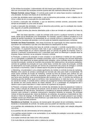 6) Dar ênfase às exceções: o administrador não tem tempo para dedicar-se à rotina, de forma que ele
deve ser comunicado das exceções somente quando elas são realmente diferente das reais.
Relação Controle versus Tempo - O controle pode existir em várias fases durante a realização de
uma atividade. As fases mais fáceis de se identificar são:
a) antes das atividades serem executadas, o que se denomina pré-controle, e tem o objetivo de di-
minuir o efeito de erro na execução de uma dada tarefa;
b) durante a execução das atividades, o que se denomina controle corrente, procurando manter
sempre as atividades no curso certo de ação;
c) após a execução das atividades, o que se denomina pós-controle, que é a avaliação dos resulta-
dos, segundo um padrão preestabelecido.
A ação corretiva dos desvios detectados pode e deve ser tomada em qualquer das fases do
controle.
Além das fases descritas, a ação de controlar pode ocorrer a qualquer momento ou fase da
tarefa, desde que já identificada uma necessidade. Por exemplo, quando a tarefa é complexa ou é um
projeto de grande importância, há necessidade de um controle contínuo e sistemático, pois os riscos
de sucesso ou insucesso são grandes, e um erro pode ser bastante prejudicial para a empresa.
Controle nas Áreas Funcionais - Nas áreas funcionais da organização há certos aspectos básicos
que devem ser controlados e que dão uma idéia básica do desempenho da área.
a) Finanças - nesta área temos dois tipos de controle a executar: o controle orçamentário e o não--
orçamentário. O orçamento financeiro nada mais é que o planejamento do uso de recursos finan-
ceiros e a determinação de um retorno esperado após um período de gestão da empresa. Esse or-
çamento é verificado constantemente com o executado para sentir as diferenças e posição atual da
empresa. Nesse momento, ao se comparar, inicia-se o controle.
b) Produção: o sistema de produção é muito complexo e sua eficiência é medida por dois padrões:
um é a quantidade e qualidade das unidades produzidas; outro é o emprego dos recursos destinados
à produção. Para determinar se esses padrões foram atingidos, vários controles devem ser efetuados
na área de produção: controle do inventário dos produtos (de matéria-prima e de produtos acabados),
controle de qualidade da produção em suas várias fases, controle dos custos de produção, controle
do desempenho da função produção (em termos de cumprimento dos prazos de entrega) e controle
dos tempos e movimentos. Cada um desses tópicos faz parte da engenharia da produção.
c) Marketing. a lucratividade é uma unidade significativa de medida no controle da área de marketing.
Medidas como volume de vendas e penetração de mercado são úteis para medir a lucratividade. Há
ainda outros controles da função de marketing: controle da linha de produto para verificar em que
estágio da curva de vida o produto se apresenta, qual o esforço de venda por produto e por cliente
que serve para identificar quais produtos/clientes são lucrativos ou não. O controle dos territórios de
marketing permite identificar quais os territórios mais representativos no total dos lucros, em função
do volume de vendas. O controle sobre o esforço de propaganda fornece informações para a tomada
de decisão em dois pontos básicos da média utilizada: um é a penetração da propaganda até o
cliente e outro é para onde deve ir o maior volume do orçamento do programa.
d) Pessoal: a empresa mantém arquivo do controle das atividades da área de pessoal por muitas ra-
zões: auxilia a solução de problemas de pessoal, serve de dados de informação para o planejamento
de necessidades de mão-de-obra, treinamento e assistência ao pessoal existente na organização e,
inclusive, para conhecer o ambiente motivacional e disciplinar existente na empresa. Os principais
índices na área de pessoal são: índice de eficiência, de acidentes, de ausência e rotatividade de mão-
de-obra e índice de emprego. A dificuldade de avaliar a eficiência da função pessoal é que existem
múltiplas causas que influenciam essa eficiência e que estão fora do controle da área de pessoal. Por
exemplo, o layout da área produtiva.
Resistência ao Controle - As pessoas, de maneira geral, não gostam de ser controladas, mesmo en-
tendendo a necessidade de controle. As razões para isso podem ser descritas como sendo:
a) os padrões são estabelecidos de forma incorreta - de forma muito rígida, sem seleção adequada,
com erros;
b) os padrões não são administrados de forma adequada;
c) os padrões sempre tendem a ser aumentados; d) as medidas de avaliação nunca são corretas ou
não refletem o esforço real;
e) as ações corretivas são vistas como crítica pessoal;
f) há muita falta de conhecimento sobre o sistema de controle.
 