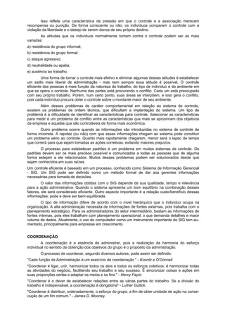 Isso reflete uma característica de pressão em que o controle e a associação merecem
recompensa ou punição. De forma consciente ou não, os indivíduos comparam o controle com a
violação da liberdade e o desejo de serem donos de seu próprio destino.
As atitudes que os indivíduos normalmente tomam contra o controle podem ser as mais
variadas:
a) resistência do grupo informal;
b) resistência do grupo formal;
c) ataque agressivo;
d) neutralidade ou apatia;
e) ausência ao trabalho.
Uma forma de tornar o controle mais efetivo e eliminar algumas dessas atitudes é estabelecer
um estilo mais liberal de administração - mas nem sempre essa atitude é possível. O controle
eficiente das pessoas é mais função da natureza do trabalho, do tipo de indivíduo e do ambiente em
que se opera o controle. Nenhuma das partes está procurando o conflito. Cada um está preocupado
com seu próprio trabalho. Porém, num certo ponto, suas áreas se interpõem, e isso gera o conflito,
pois cada indivíduo procura obter o controle sobre o montante maior de seu ambiente.
Além desses problemas de caráter comportamental em relação ao sistema de controle,
existem os problemas de ordem técnica, que dificultam a implantação do sistema. Um tipo de
problemá é a dificuldade de identificar as características para controle. Selecionar as características
para medir é um problema de conflito entre as características que mais se aproximam dos objetivos
da empresa e aquelas que são controláveis de forma mais econômica.
Outro problema ocorre quando as informações são introduzidas no sistema de controle de
forma incorreta. A rapidez (ou não) com que essas informações chegam ao sistema pode constituir
um problema sério ao controle. Quanto mais rapidamente chegarem, menor será o lapso de tempo
que correrá para que sejam tomadas as ações corretivas, evitando maiores prejuízos.
O processo para estabelecer padrões é um problema em muitos sistemas de controle. Os
padrões devem ser os mais precisos possível e comunicados a todas as pessoas que de alguma
forma estejam a ele relacionados. Muitos desses problemas podem ser solucionados desde que
sejam conhecidos em suas raízes.
Um controle eficiente é baseado em um processo, conhecido como Sistema de Informação Gerencial
- SIG. Um SIG pode ser definido como um método formal de dar aos gerentes informações
necessárias para tomada de decisões.
O valor das informações obtidas com o SIG depende de sua qualidade, tempo e relevância
para a ação administrativa. Quando o sistema apresenta um bom equilíbrio na combinação desses
fatores, ele será considerado eficiente. Outro aspecto importante é a relação custo/benefício dessas
informações: pode e deve ser bem equilibrada.
O tipo de informação difere de acordo com o nível hierárquico que o indivíduo ocupa na
organização. A alta administração necessita de informações de fontes externas, pois trabalha com o
planejamento estratégico. Para os administradores do setor intermediário, bastam as informações de
fontes internas, pois eles trabalham com planejamento operacional, o que demanda detalhes e maior
volume de dados. Atualmente, o uso do computador como um instrumento importante do SIG tem au-
mentado, principalmente para empresas em crescimento.
COORDENAÇÃO
A coordenação é a essência de administrar, pois a realização da harmonia do esforço
individual no sentido da obtenção dos objetivos do grupo é o propósito da administração.
O processo de coordenar, segundo diversos autores, pode assim ser definido:
"Cada função da Administração é um exercício de coordenação " - Koontz e O'Donnell.
"Coordenar é ligar, unir, harmonizar todos os atos e todos os esforços coletivos; é harmonizar todas
as atividades do negócio, facilitando seu trabalho e seu sucesso. É sincronizar coisas e ações em
suas proporções certas e adaptar os meios e os fins." - Henry Fayol.
"Coordenar é o dever de estabelecer relações entre as várias partes do trabalho. Se a divisão do
trabalho é indispensável, a coordenação é obrigatória" - Luther Gullick.
"Coordenar é distribuir, ordenadamente, o esforço do grupo, a fim de obter unidade de ação na conse-
cução de um fim comum." - James D. Mooney.
 