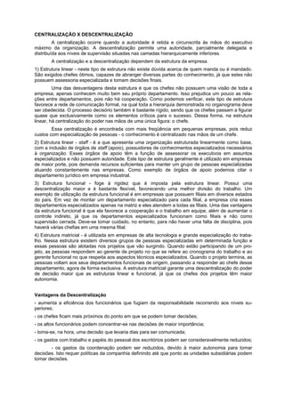 CENTRALIZAÇÃO X DESCENTRALIZAÇÃO
A centralização ocorre quando a autoridade é retida e circunscrita às mãos do executivo
máximo da organização. A descentralização permite uma autoridade, parcialmente delegada e
distribuída aos níveis de supervisão situadas nas camadas hierarquicamente inferiores.
A centralização e a descentralização dependem da estrutura da empresa.
1) Estrutura linear - neste tipo de estrutura não existe dúvida acerca de quem manda ou é mandado.
São exigidos chefes ótimos, capazes de abranger diversas partes do conhecimento, já que estes não
possuem assessoria especializada e tomam decisões finais.
Uma das desvantagens desta estrutura é que os chefes não possuem uma visão de toda a
empresa, apenas conhecem muito bem seu próprio departamento. Isso prejudica um pouco as rela-
ções entre departamentos, pois não há cooperação. Como podemos verificar, este tipo de estrutura
favorece a rede de comunicação formal, na qual toda a hierarquia demonstrada no organograma deve
ser obedecida. O processo decisório também é bastante rígido, sendo que os chefes passam a figurar
quase que exclusivamente como os elementos críticos para o sucesso. Dessa forma, na estrutura
linear, há centralização do poder nas mãos de uma única figura: o chefe.
Essa centralização é encontrada com mais freqüência em pequenas empresas, pois reduz
custos com especialização de pessoas - o conhecimento é centralizado nas mãos de um chefe.
2) Estrutura linear - staff - é a que apresenta uma organização estruturada linearmente como base,
com a inclusão de órgãos de staff (apoio), possuidores de conhecimentos especializados necessários
à organização. Esses órgãos de apoio têm a função de assessorar os executivos em assuntos
especializados e não possuem autoridade. Este tipo de estrutura geralmente é utilizado em empresas
de maior porte, pois demanda recursos suficientes para manter um grupo de pessoas especializadas
atuando constantemente nas empresas. Como exemplo de órgãos de apoio podemos citar o
departamento jurídico em empresa industrial.
3) Estrutura funcional - foge à rigidez que é imposta pela estrutura linear. Possui uma
descentralização maior e é bastante flexível, favorecendo uma melhor divisão do trabalho. Um
exemplo de utilização da estrutura funcional é em empresas que possuem filiais em diversos estados
do país. Em vez de montar um departamento especializado para cada filial, a empresa cria esses
departamentos especializados apenas na matriz e eles atendem a todas as filiais. Uma das vantagens
da estrutura funcional é que ela favorece a cooperação e o trabalho em equipe, além de aumentar o
controle indireto, já que os departamentos especializados funcionam como filiais e não como
supervisão cerrada. Deve-se tomar cuidado, no entanto, para não haver uma falta de disciplina, pois
haverá várias chefias em uma mesma filial.
4) Estrutura matricial - é utilizada em empresas de alta tecnologia e grande especialização do traba-
lho. Nessa estrutura existem diversos grupos de pessoas especializadas em determinada função e
essas pessoas são alotadas nos projetos que vão surgindo. Quando estão participando de um pro-
jeto, as pessoas respondem ao gerente de projeto no que se refere ao cronograma do trabalho e ao
gerente funcional no que respeita aos aspectos técnicos especializados. Quando o projeto termina, as
pessoas voltam aos seus departamentos funcionais de origem, passando a responder ao chefe desse
departamento, agora de forma exclusiva. A estrutura matricial garante uma descentralização do poder
de decisão maior que as estruturas linear e funcional, já que os chefes dos projetos têm maior
autonomia.
Vantagens da Descentralização
- aumenta a eficiência dos funcionários que fugiam da responsabilidade recorrendo aos níveis su-
periores;
- os chefes ficam mais próximos do ponto em que se podem tomar decisões;
- os altos funcionários podem concentrar-se nas decisões de maior importância;
- toma-se, na hora, uma decisão que levaria dias para ser comunicada;
- os gastos com trabalho e papéis do pessoal dos escritórios podem ser consideravelmente reduzidos;
- os gastos da coordenação podem ser reduzidos, devido à maior autonomia para tomar
decisões. Isto requer políticas da companhia definindo até que ponto as unidades subsidiárias podem
tomar decisões.
 