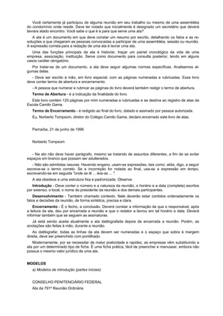 Você certamente já participou de alguma reunião em seu trabalho ou mesmo de uma assembléia
do condomínio onde reside. Deve ter notado que inicialmente é designado um secretário que deverá
lavrara atado encontro. Você sabe o que é e para que serve uma ata?
A ata é um documento em que deve constar um resumo por escrito, detalhando os fatos e as re-
soluções a que chegaram as pessoas convocadas a participar de uma assembléia, sessão ou reunião.
A expressão correta para a redação de uma ata é lavrar uma ata.
Uma das funções principais da ata é historiar, traçar um painel cronológico da vida de uma
empresa, associação, instituição. Serve como documento para consulta posterior, tendo em alguns
casos caráter obrigatório.
Por tratar-se de um documento, a ata deve seguir algumas normas específicas. Analisemos al-
gumas delas.
- Deve ser escrito à mão, em livro especial, com as páginas numeradas e rubricadas. Esse livro
deve conter termo de abertura e encerramento.
- A pessoa que numerar e rubricar as páginas do livro deverá também redigir o termo de abertura.
Termo de Abertura - é a indicação da finalidade do livro.
Este livro contém 120 páginas por mim numeradas e rubricadas e se destina ao registro de atas da
Escola Camilo Gama.
Termo de Encerramento - é redigido ao final do livro, datado e assinado por pessoa autorizada.
Eu, Norberto Tompsom, diretor do Colégio Camilo Gama, declaro encerrado este livro de atas.
Parnaíba, 21 de junho de 1996
Norberto Tompsom
- Na ato não deve haver parágrafo, mesmo se tratando de assuntos diferentes, a fim de se evitar
espaços em branco que possam ser adulterados.
- Não são admitidas rasuras. Havendo engano, usam-se expressões, tais como: aliás, digo, a seguir
escreve-se o termo correto. Se a incorreção for notada ao final, usa-se a expressão em tempo,
escrevendo-se em seguida "onde se lê ... leia-se ... ".
A ata obedece a uma estrutura fixa e padronizada. Observe:
Introdução - Deve conter o número e a natureza da reunião, o horário e a data (completa) escritos
por extenso, o local, o nome do presidente da reunião e dos demais participantes.
Desenvolvimento - Também chamado contexto. Nele deverão estar contidos ordenadamente os
fatos e decisões da reunião, de forma sintética, precisa e clara.
Encerramento - É o fecho, a conclusão. Deverá constar a informação de que o responsável, após
a leitura da ata, deu por encerrada a reunião e que o redator a lavrou em tal horário e data. Deverá
informar também que se seguem as assinaturas.
Já está sendo aceita atualmente a ata datilografada depois de encerrada a reunião. Porém, as
anotações são feitas à mão, durante a reunião.
Ao datilografar, todas as linhas da ata devem ser numeradas e o espaço que sobra à margem
direita, deve ser preenchido com pontilhado.
Modernamente, por se necessitar de maior praticidade e rapidez, as empresas vêm substituindo a
ata por um determinado tipo de ficha. É uma ficha prática, fácil de preencher e manusear, embora não
possua o mesmo valor jurídico de uma ata.
MODELOS
a) Modelos de introdução (partes iniciais)
CONSELHO PENITENCIÁRIO FEDERAL
Ata da 791º Reunião Ordinária
 