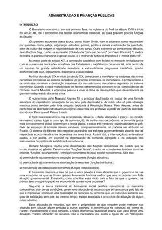 ADMINISTRAÇÃO E FINANÇAS PÚBLICAS
INTRODUÇÃO
O liberalismo econômico, em sua primeira fase, na Inglaterra do final do século XVIII e início
do século XIX, foi o laboratório das teorias econômicas clássicas, as quais previam poucas funções
ao Estado.
Os grandes expoentes dessa época, como Adam Smith, viam o soberano como responsável
por questões como justiça, segurança, estradas, pontes, portos e canais e educação da juventude,
além de cuidar da imagem e respeitabilidade de seu cargo. Outro expoente do pensamento clássico,
Jean Baptiste Say, cunhou a expressão (rotulada de "princípio de ouro" por David Ricardo) "o melhor
de todos os planos financeiros é gastar pouco, e o melhor de todos os impostos é o menor possível".
Na maior parte do século XIX, a concepção capitalista com ênfase no mercado revitalizava-se
com as sucessivas revoluções industriais que fortaleciam o capitalismo concorrencial, tudo dentro de
um cenário de grande estabilidade monetária e extraordinários progressos científicos, quadro
econômico este que, logicamente, dispensava a ação estatal.
No final do século XIX e início do século XX, começaram a manifestar-se sintomas das crises
periódicas intrínsecas ao sistema capitalista. As grandes empresas, os monopólios, o protecionismo e
os sindicatos iniciaram a destruição inapelável do mercado como mecanismo regulador do sistema
econômico. Quando a essa multiplicidade de fatores extramercado somaram-se as conseqüências da
Primeira Guerra Mundial, a economia passou a viver o clima de desequilíbrio que desembocaria na
gravíssima depressão dos anos trinta.
O economista John Maynard Keynes foi o principal doutrinador na busca de uma fórmula
salvadora do capitalismo, ameaçado de um lado pela depressão e, de outro, não só pela ideologia
marxista como também pela forte simpatia dedicada à Revolução Russa. Para Keynes, antes da
perda total da liberdade individual num regime coletivista, era preferível a perda de parte da liberdade
econômica. Para quem? Para o Estado.
O tripé macroeconômico dos economistas clássicos - oferta, demanda e preço - no modelo
keynesiano cedeu lugar a outro tipo de sustentação, de cunho macroeconômico: a demanda global
mais o investimento global determinam a renda global, e essas três variáveis responsabilizam-se pelo
nível de emprego. 0 controle dessas variáveis, compreensivelmente, só poderia ser atribuído ao
Estado. O sistema de Keynes deu respaldo doutrinário aos esforços governamentais visando tirar as
respectivas economias de crise depressiva dos anos trinta. A partir daí, a intervenção do ente estatal
passou a ser aceita, em especial na dinamização da demanda agregada e na utilização dos
instrumentos de política de estabilização econômica.
Richard Musgrave propôs uma classificação das funções econômicas do Estado que se
tornou clássica no gênero. Denominadas "funções fiscais", o autor as considerava também como as
próprias "funções do orçamento", principal instrumento de ação estatal na economia. São elas:
a) promoção de ajustamentos na alocação de recursos (função alocativa);
b) promoção de ajustamentos na distribuição de recursos (função distributiva);
c) manutenção da estabilidade econômica (função estabilizadora).
É freqüente ouvirmos a tese de que o setor privado é mais eficiente que o governo e de que
uma economia na qual as firmas operam livremente funciona melhor que uma economia com forte
atuação governamental. Entretanto, como conciliar essa visão com o fato de que o governo, na
prática, tem uma participação na economia de quase todos os países?
Segundo a teoria tradicional do bem-estar social (welfare economics), os mercados
competitivos, sob certas condições, geram uma alocação de recursos que se caracteriza pelo fato de
que é impossível promover uma realocação de recursos de tal forma que um indivíduo aumente seu
grau de satisfação sem que, ao mesmo tempo, esteja associado a uma piora da situação de algum
outro indivíduo.
Essa alocação de recursos, que tem a propriedade de que ninguém pode melhorar sua
situação sem causar algum prejuízo a outros agentes, é denominada na literatura de "ótimo de
Pareto". Paralelamente a esse conceito, a teoria econômica tradicional ensina que, para atingir uma
alocação "Pareto eficiente" de recursos, não é necessário que exista a figura de um "planejador
 