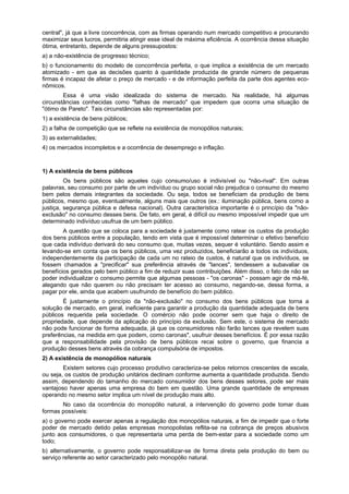 central", já que a livre concorrência, com as firmas operando num mercado competitivo e procurando
maximizar seus lucros, permitiria atingir esse ideal de máxima eficiência. A ocorrência dessa situação
ótima, entretanto, depende de alguns pressupostos:
a) a não-existência de progresso técnico;
b) o funcionamento do modelo de concorrência perfeita, o que implica a existência de um mercado
atomizado - em que as decisões quanto à quantidade produzida de grande número de pequenas
firmas é incapaz de afetar o preço de mercado - e de informação perfeita da parte dos agentes eco-
nômicos.
Essa é uma visão idealizada do sistema de mercado. Na realidade, há algumas
circunstâncias conhecidas como "falhas de mercado" que impedem que ocorra uma situação de
"ótimo de Pareto". Tais circunstâncias são representadas por:
1) a existência de bens públicos;
2) a falha de competição que se reflete na existência de monopólios naturais;
3) as externalidades;
4) os mercados incompletos e a ocorrência de desemprego e inflação.
1) A existência de bens públicos
Os bens públicos são aqueles cujo consumo/uso é indivisível ou "não-rival". Em outras
palavras, seu consumo por parte de um indivíduo ou grupo social não prejudica o consumo do mesmo
bem pelos demais integrantes da sociedade. Ou seja, todos se beneficiam da produção de bens
públicos, mesmo que, eventualmente, alguns mais que outros (ex.: iluminação pública, bens como a
justiça, segurança pública e defesa nacional). Outra característica importante é o princípio da "não-
exclusão" no consumo desses bens. De fato, em geral, é difícil ou mesmo impossível impedir que um
determinado indivíduo usufrua de um bem público.
A questão que se coloca para a sociedade é justamente como ratear os custos da produção
dos bens públicos entre a população, tendo em vista que é impossível determinar o efetivo benefício
que cada indivíduo derivará do seu consumo que, muitas vezes, sequer é voluntário. Sendo assim e
levando-se em conta que os bens públicos, uma vez produzidos, beneficiarão a todos os indivíduos,
independentemente da participação de cada um no rateio de custos, é natural que os indivíduos, se
fossem chamados a "precificar" sua preferência através de "lances", tendessem a subavaliar os
benefícios gerados pelo bem público a fim de reduzir suas contribuições. Além disso, o fato de não se
poder individualizar o consumo permite que algumas pessoas - "os caronas" - possam agir de má-fé,
alegando que não querem ou não precisam ter acesso ao consumo, negando-se, dessa forma, a
pagar por ele, ainda que acabem usufruindo de benefício do bem público.
É justamente o princípio da "não-exclusão" no consumo dos bens públicos que torna a
solução de mercado, em geral, ineficiente para garantir a produção da quantidade adequada de bens
públicos requerida pela sociedade. O comércio não pode ocorrer sem que haja o direito de
propriedade, que depende da aplicação do princípio da exclusão. Sem este, o sistema de mercado
não pode funcionar de forma adequada, já que os consumidores não farão lances que revelem suas
preferências, na medida em que podem, como caronas", usufruir desses benefícios. É por essa razão
que a responsabilidade pela provisão de bens públicos recai sobre o governo, que financia a
produção desses bens através da cobrança compulsória de impostos.
2) A existência de monopólios naturais
Existem setores cujo processo produtivo caracteriza-se pelos retornos crescentes de escala,
ou seja, os custos de produção unitários declinam conforme aumenta a quantidade produzida. Sendo
assim, dependendo do tamanho do mercado consumidor dos bens desses setores, pode ser mais
vantajoso haver apenas uma empresa do bem em questão. Uma grande quantidade de empresas
operando no mesmo setor implica um nível de produção mais alto.
No caso da ocorrência do monopólio natural, a intervenção do governo pode tomar duas
formas possíveis:
a) o governo pode exercer apenas a regulação dos monopólios naturais, a fim de impedir que o forte
poder de mercado detido pelas empresas monopolistas reflita-se na cobrança de preços abusivos
junto aos consumidores, o que representaria uma perda de bem-estar para a sociedade como um
todo;
b) alternativamente, o governo pode responsabilizar-se de forma direta pela produção do bem ou
serviço referente ao setor caracterizado pelo monopólio natural.
 