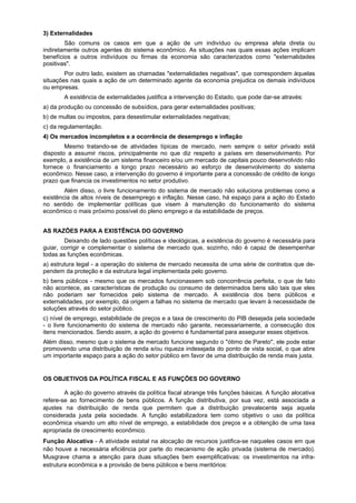 3) Externalidades
São comuns os casos em que a ação de um indivíduo ou empresa afeta direta ou
indiretamente outros agentes do sistema econômico. As situações nas quais essas ações implicam
benefícios a outros indivíduos ou firmas da economia são caracterizados como "externalidades
positivas".
Por outro lado, existem as chamadas "externalidades negativas", que correspondem àquelas
situações nas quais a ação de um determinado agente da economia prejudica os demais indivíduos
ou empresas.
A existência de externalidades justifica a intervenção do Estado, que pode dar-se através:
a) da produção ou concessão de subsídios, para gerar externalidades positivas;
b) de multas ou impostos, para desestimular externalidades negativas;
c) da regulamentação.
4) Os mercados incompletos e a ocorrência de desemprego e inflação
Mesmo tratando-se de atividades típicas de mercado, nem sempre o setor privado está
disposto a assumir riscos, principalmente no que diz respeito a países em desenvolvimento. Por
exemplo, a existência de um sistema financeiro e/ou um mercado de capitais pouco desenvolvido não
fornece o financiamento a longo prazo necessário ao esforço de desenvolvimento do sistema
econômico. Nesse caso, a intervenção do governo é importante para a concessão de crédito de longo
prazo que financia os investimentos no setor produtivo.
Além disso, o livre funcionamento do sistema de mercado não soluciona problemas como a
existência de altos níveis de desemprego e inflação. Nesse caso, há espaço para a ação do Estado
no sentido de implementar políticas que visem à manutenção do funcionamento do sistema
econômico o mais próximo possível do pleno emprego e da estabilidade de preços.
AS RAZÕES PARA A EXISTÊNCIA DO GOVERNO
Deixando de lado questões políticas e ideológicas, a existência do governo é necessária para
guiar, corrigir e complementar o sistema de mercado que, sozinho, não é capaz de desempenhar
todas as funções econômicas.
a) estrutura legal - a operação do sistema de mercado necessita de uma série de contratos que de-
pendem da proteção e da estrutura legal implementada pelo governo.
b) bens públicos - mesmo que os mercados funcionassem sob concorrência perfeita, o que de fato
não acontece, as características de produção ou consumo de determinados bens são tais que eles
não poderiam ser fornecidos pelo sistema de mercado. A existência dos bens públicos e
externalidades, por exemplo, dá origem a falhas no sistema de mercado que levam à necessidade de
soluções através do setor público.
c) nível de emprego, estabilidade de preços e a taxa de crescimento do PIB desejada pela sociedade
- o livre funcionamento do sistema de mercado não garante, necessariamente, a consecução dos
itens mencionados. Sendo assim, a ação do governo é fundamental para assegurar esses objetivos.
Além disso, mesmo que o sistema de mercado funcione segundo o "ótimo de Pareto", ele pode estar
promovendo uma distribuição de renda e/ou riqueza indesejada do ponto de vista social, o que abre
um importante espaço para a ação do setor público em favor de uma distribuição de renda mais justa.
OS OBJETIVOS DA POLÍTICA FISCAL E AS FUNÇÕES DO GOVERNO
A ação do governo através da política fiscal abrange três funções básicas. A função alocativa
refere-se ao fornecimento de bens públicos. A função distributiva, por sua vez, está associada a
ajustes na distribuição de renda que permitem que a distribuição prevalecente seja aquela
considerada justa pela sociedade. A função estabilizadora tem como objetivo o uso da política
econômica visando um alto nível de emprego, a estabilidade dos preços e a obtenção de uma taxa
apropriada de crescimento econômico.
Função Alocativa - A atividade estatal na alocação de recursos justifica-se naqueles casos em que
não houve a necessária eficiência por parte do mecanismo de ação privada (sistema de mercado).
Musgrave chama a atenção para duas situações bem exemplificativas: os investimentos na infra-
estrutura econômica e a provisão de bens públicos e bens meritórios:
 