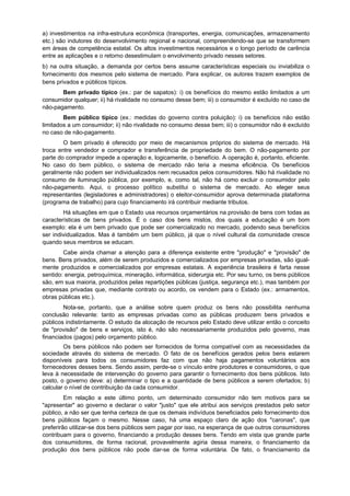 a) investimentos na infra-estrutura econômica (transportes, energia, comunicações, armazenamento
etc.) são indutores do desenvolvimento regional e nacional, compreendendo-se que se transformem
em áreas de competência estatal. Os altos investimentos necessários e o longo período de carência
entre as aplicações e o retorno desestimulam o envolvimento privado nesses setores.
b) na outra situação, a demanda por certos bens assume características especiais ou inviabiliza o
fornecimento dos mesmos pelo sistema de mercado. Para explicar, os autores trazem exemplos de
bens privados e públicos típicos.
Bem privado típico (ex.: par de sapatos): i) os benefícios do mesmo estão limitados a um
consumidor qualquer; ii) há rivalidade no consumo desse bem; iii) o consumidor é excluído no caso de
não-pagamento.
Bem público típico (ex.: medidas do governo contra poluição): i) os benefícios não estão
limitados a um consumidor; ii) não rivalidade no consumo desse bem; iii) o consumidor não é excluído
no caso de não-pagamento.
O bem privado é oferecido por meio de mecanismos próprios do sistema de mercado. Há
troca entre vendedor e comprador e transferência de propriedade do bem. O não-pagamento por
parte do comprador impede a operação e, logicamente, o benefício. A operação é, portanto, eficiente.
No caso do bem público, o sistema de mercado não teria a mesma eficiência. Os benefícios
geralmente não podem ser individualizados nem recusados pelos consumidores. Não há rivalidade no
consumo de iluminação pública, por exemplo, e, como tal, não há como excluir o consumidor pelo
não-pagamento. Aqui, o processo político substitui o sistema de mercado. Ao eleger seus
representantes (legisladores e administradores) o eleitor-consumidor aprova determinada plataforma
(programa de trabalho) para cujo financiamento irá contribuir mediante tributos.
Há situações em que o Estado usa recursos orçamentários na provisão de bens com todas as
características de bens privados. É o caso dos bens mistos, dos quais a educação é um bom
exemplo: ela é um bem privado que pode ser comercializado no mercado, podendo seus benefícios
ser individualizados. Mas é também um bem público, já que o nível cultural da comunidade cresce
quando seus membros se educam.
Cabe ainda chamar a atenção para a diferença existente entre "produção" e "provisão" de
bens. Bens privados, além de serem produzidos e comercializados por empresas privadas, são igual-
mente produzidos e comercializados por empresas estatais. A experiência brasileira é farta nesse
sentido: energia, petroquímica, mineração, informática, siderurgia etc. Por seu turno, os bens públicos
são, em sua maioria, produzidos pelas repartições públicas (justiça, segurança etc.), mas também por
empresas privadas que, mediante contrato ou acordo, os vendem para o Estado (ex.: armamentos,
obras públicas etc.).
Nota-se, portanto, que a análise sobre quem produz os bens não possibilita nenhuma
conclusão relevante: tanto as empresas privadas como as públicas produzem bens privados e
públicos indistintamente. O estudo da alocação de recursos pelo Estado deve utilizar então o conceito
de "provisão" de bens e serviços, isto é, não são necessariamente produzidos pelo governo, mas
financiados (pagos) pelo orçamento público.
Os bens públicos não podem ser fornecidos de forma compatível com as necessidades da
sociedade através do sistema de mercado. O fato de os benefícios gerados pelos bens estarem
disponíveis para todos os consumidores faz com que não haja pagamentos voluntários aos
fornecedores desses bens. Sendo assim, perde-se o vínculo entre produtores e consumidores, o que
leva à necessidade de intervenção do governo para garantir o fornecimento dos bens públicos. Isto
posto, o governo deve: a) determinar o tipo e a quantidade de bens públicos a serem ofertados; b)
calcular o nível de contribuição da cada consumidor.
Em relação a este último ponto, um determinado consumidor não tem motivos para se
"apresentar" ao governo e declarar o valor "justo" que ele atribui aos serviços prestados pelo setor
público, a não ser que tenha certeza de que os demais indivíduos beneficiados pelo fornecimento dos
bens públicos façam o mesmo. Nesse caso, há uma espaço claro de ação dos "caronas", que
preferirão utilizar-se dos bens públicos sem pagar por isso, na esperança de que outros consumidores
contribuam para o governo, financiando a produção desses bens. Tendo em vista que grande parte
dos consumidores, de forma racional, provavelmente agiria dessa maneira, o financiamento da
produção dos bens públicos não pode dar-se de forma voluntária. De fato, o financiamento da
 