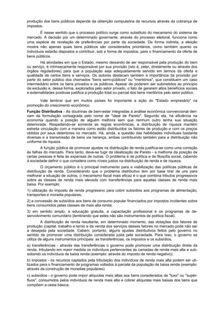 produção dos bens públicos depende da obtenção compulsória de recursos através da cobrança de
impostos.
É nesse sentido que o processo político surge como substituto do mecanismo do sistema de
mercado. A decisão por um determinado governante, através do processo eleitoral, funciona como
uma espécie de revelação de preferências por parte da sociedade. De forma indireta, a eleição
mostra não apenas quais bens públicos são considerados prioritários, como também quanto os
indivíduos estarão dispostos a contribuir, sob a forma de impostos, para o financiamento da oferta de
bens públicos.
Há atividades em que o Estado, mesmo deixando de ser responsável pela produção do bem
ou serviço, é intrinsecamente responsável por sua provisão (isto é, zelar, diretamente ou através dos
órgãos reguladores) para que a população seja adequadamente servida em termos da oferta e
qualidade de certos bens e serviços. Os autores destacam também a importância da provisão por
parte do setor público dos chamados "bens semi-públicos" ou "meritórios", que constituem um caso
intermediário entre os bens privados e os públicos. Apesar de poderem ser submetidos ao princípio
da exclusão e, dessa forma, explorados pelo setor privado, o fato de gerarem altos benefícios sociais
e externalidades positivas justifica a produção total ou parcial dos bens meritórios pelo setor público.
Vale lembrar que em muitos países foi importante a ação do "Estado empresário" na
promoção do crescimento econômico.
Função Distributiva - As doutrinas de bem-estar integradas à análise econômica convencional deri-
vam da formulação consagrada pelo nome de "ideal de Pareto". Segundo ela, há eficiência na
economia quando a posição de alguém melhora sem que nenhum outro tenha sua situação
deteriorada. Respeitando-se somente as regras econômicas, a distribuição de riqueza mantém
estreita vinculação com a maneira como estão distribuídos os fatores de produção e com os preços
obtidos por seus detentores no mercado. Há, ainda, a questão das habilidades individuais bastante
diversas e a transmissão de bens via herança, ambas contribuindo também para a distribuição não
uniforme da riqueza.
A função pública de promover ajustes na distribuição de renda justifica-se como uma correção
às falhas do mercado. Para tanto, deve-se fugir da idealização de Pareto - a melhoria da posição de
certas pessoas é feita às expensas de outras. O problema é de política e de filosofia social, cabendo
à sociedade definir o que considera como níveis justos na distribuição de renda e de riqueza.
O orçamento público é o principal instrumento para a viabilização das políticas públicas de
distribuição de renda. Considerando que o problema distributivo tem por base tirar de uns para
melhorar a situação de outros, o mecanismo fiscal mais eficaz é o que combina tributos progressivos
sobre as classes de renda mais elevada com transferências para aquelas classes de renda mais
baixa. Por exemplo:
1) utilização do imposto de renda progressivo para cobrir subsídios aos programas de alimentação,
transportes e moradia populares;
2) a concessão de subsídios aos bens de consumo popular financiados por impostos incidentes sobre
bens consumidos pelas classes de mais alta renda;
3) em sentido amplo, a educação gratuita, a capacitação profissional e os programas de de-
senvolvimento comunitário (lembrando que estes não são instrumentos de política fiscal).
A distribuição de renda resultante, em determinado momento, das dotações dos fatores de
produção (capital, trabalho e terra) e da venda dos serviços desses fatores no mercado pode não ser
a desejada pela sociedade. Cabem, portanto, alguns ajustes distributivos feitos pelo governo no
sentido de promover uma distribuição considerada justa pela sociedade. Para isso, o governo se
utiliza de alguns instrumentos principais: as transferências, os impostos e os subsídios.
a) transferências - através das transferências o governo pode promover uma distribuição direta da
renda, tributando em maior medida os indivíduos pertencentes às camadas de renda mais alta e sub-
sidiando os indivíduos de baixa renda (exemplo: através do imposto de renda negativo);
b) impostos - os recursos captados pela tributação dos indivíduos de renda mais alta podem ser uti-
lizados para o financiamento de programas voltados à parcela da população de baixa renda (exemplo:
através da construção de moradias populares);
c) subsídios - o governo pode impor alíquotas mais altas aos bens considerados de "luxo" ou "supér-
fluos", consumidos pelos indivíduos de renda mais alta e cobrar alíquotas mais baixas dos bens que
compõem a cesta básica;
 