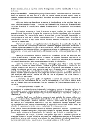 d) cabe destacar, ainda, o papel do sistema de seguridade social na redistribuição de renda na
sociedade.
Função Estabilizadora - esta função adquiriu grande importância como instrumento de combate aos
efeitos da depressão nos anos trinta e, a partir daí, esteve sempre em cena, lutando contra as
pressões inflacionárias e contra o desemprego, fenômenos recorrentes nas economias capitalistas do
pós-guerra.
Além dos ajustes na alocação de recursos e na distribuição de renda, a política fiscal tem
quatro objetivos macroeconômicos: 1) a manutenção de elevado nível de emprego; 2) a estabilidade
nos níveis de preços; 3) o equilíbrio no balanço de pagamentos; 4) razoável taxa de crescimento
econômico.
Em qualquer economia os níveis de emprego e preços resultam dos níveis da demanda
agregada, isto é, da disposição de gastar dos consumidores, famílias, capitalistas, enfim, de qualquer
tipo de comprador. Se a demanda for superior à capacidade nominal (potencial) da produção, os
preços tenderão a subir; se for inferior, haverá desemprego. O mecanismo básico da política de
estabilização é, portanto, a ação estatal sobre a demanda agregada, aumentando-a e reduzindo-a
conforme as necessidades.
O orçamento público é um importante instrumento da política de estabilização. No plano da
despesa, o impacto das compras do governo sobre a demanda agregada é excessivo, assim como o
poder de gastos dos funcionários públicos. No lado da receita, não só chama a atenção o volume, em
termos absolutos, dos ingressos públicos, como também a variação na razão existente entre a receita
orçamentária e a renda nacional, como conseqüência das mudanças existentes nos componentes da
renda.
Mudanças orçamentárias, tanto na receita como na despesa, podem ser acionadas pela
política de estabilização. Exemplos são as mudanças nas alíquotas tributárias com reflexos na
quantidade de recursos disponíveis junto ao setor privado, assim como a implantação de programas
de obras públicas que visam absorver parcelas desempregadas de mão de obra.
Além dos instrumentos fiscais, a política de estabilização utiliza outros de cunho monetário
com vistas ao controle da oferta monetária, variável de grande importância na consecução dos
objetivos estabilizadores. Partindo da evidência de que o mercado é mau regulador da oferta de
moeda, os governos criaram seus bancos centrais com a finalidade primeira de realizar esses
controles, ajustando a oferta monetária às necessidades da economia. Entre as principais medidas do
arsenal monetário podem ser citadas: manutenção de determinados níveis de recursos disponíveis
para aplicação pelos bancos, controle da taxa de juros e lançamento de títulos públicos e
funcionamento do open market.
A intervenção do governo pode ser importante no sentido de proteger a economia de
flutuações bruscas, caracterizadas por alto nível de desemprego e/ ou alto nível de inflação. Para
isso, os principais instrumentos macroeconômicos à disposição do governo são as políticas fiscal e
monetária.
As flutuações podem ser causadas por:
a) insuficiência ou excesso de demanda agregada - neste caso, o controle da demanda é a forma de
intervenção do governo mais indicada para ga rantir a estabilidade do sistema econômico. O governo
age sobre a demanda agregada da economia para manter altas taxas de crescimento e emprego e
baixa inflação.
A política fiscal pode manifestar-se diretamente pela variação dos gastos públicos em
consumo e investimento ou, indiretamente, pela redução da alíquota de impostos, que eleva a renda
disponível do setor privado. A forma de combater a recessão é pelo aumento dos gastos do governo
em consumo e/ou investimentos, incentivando, com isso, aumento da demanda agregada, tendo
como resultado um maior nível de emprego e renda da economia. O governo pode também reduzir as
alíquotas de impostos aumentando, assim, o multiplicador de renda da economia.
b) alto nível de inflação decorrente do excesso de demanda agregada na economia - o governo pode
agir de forma inversa ao caso anterior, promovendo redução da demanda agregada pela diminuição
de seus gastos e/ou aumentando as alíquotas dos impostos, o que diminuiria a renda disponível.
Dependendo da situação, o governo pode preferir agir sobre a demanda agregada da
economia através da política monetária. Em casos de recessão/desaceleração do crescimento
econômico, o governo pode promover uma redução das taxas de juros, estimulando dessa forma o
aumento dos investimentos, o crescimento da demanda agregada e da renda nacional.
 