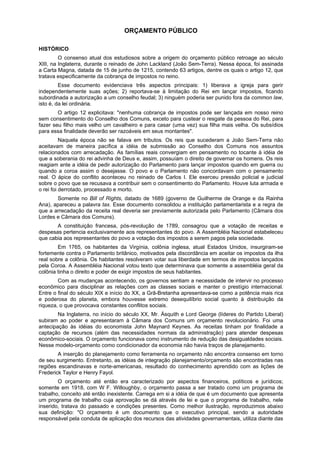 ORÇAMENTO PÚBLICO
HISTÓRICO
O consenso atual dos estudiosos sobre a origem do orçamento público retroage ao século
XIII, na Inglaterra, durante o reinado de John Lackland (João Sem-Terra). Nessa época, foi assinada
a Carta Magna, datada de 15 de junho de 1215, contendo 63 artigos, dentre os quais o artigo 12, que
tratava especificamente da cobrança de impostos no reino.
Esse documento evidenciava três aspectos principais: 1) liberava a igreja para gerir
independentemente suas ações; 2) reportava-se à limitação do Rei em lançar impostos, ficando
subordinada a autorização a um conselho feudal; 3) ninguém poderia ser punido fora da common law,
isto é, da lei ordinária.
O artigo 12 explicitava: "nenhuma cobrança de impostos pode ser lançada em nosso reino
sem consentimento do Conselho dos Comuns, exceto para custear o resgate da pessoa do Rei, para
fazer seu filho mais velho um cavalheiro e para casar (uma vez) sua filha mais velha. Os subsídios
para essa finalidade deverão ser razoáveis em seus montantes".
Naquela época não se falava em tributos. Os reis que sucederam a João Sem-Terra não
aceitavam de maneira pacífica a idéia de submissão ao Conselho dos Comuns nos assuntos
relacionados com arrecadação. As famílias reais convergiam em pensamento no tocante à idéia de
que a soberania do rei advinha de Deus e, assim, possuíam o direito de governar os homens. Os reis
reagiam ante a idéia de pedir autorização do Parlamento para lançar impostos quando em guerra ou
quando a coroa assim o desejasse. O povo e o Parlamento não concordavam com o pensamento
real. O ápice do conflito aconteceu no reinado de Carlos I. Ele exerceu pressão policial e judicial
sobre o povo que se recusava a contribuir sem o consentimento do Parlamento. Houve luta armada e
o rei foi derrotado, processado e morto.
Somente no Bill of Rights, datado de 1689 (governo de Guilherme de Orange e da Rainha
Ana), apareceu a palavra tax. Esse documento consolidou a instituição parlamentarista e a regra de
que a arrecadação da receita real deveria ser previamente autorizada pelo Parlamento (Câmara dos
Lordes e Câmara dos Comuns).
A constituição francesa, pós-revolução de 1789, consagrou que a votação de receitas e
despesas pertencia exclusivamente aos representantes do povo. A Assembléia Nacional estabeleceu
que cabia aos representantes do povo a votação dos impostos a serem pagos pela sociedade.
Em 1765, os habitantes da Virgínia, colônia inglesa, atual Estados Unidos, insurgiram-se
fortemente contra o Parlamento britânico, motivados pela discordância em aceitar os impostos da ilha
real sobre a colônia. Os habitantes resolveram votar sua liberdade em termos de impostos lançados
pela Coroa. A Assembléia Nacional votou texto que determinava que somente a assembléia geral da
colônia tinha o direito e poder de exigir impostos de seus habitantes.
Com as mudanças acontecendo, os governos sentiam a necessidade de intervir no processo
econômico para disciplinar as relações com as classes sociais e manter o prestígio internacional.
Entre o final do século XIX e início do XX, a Grã-Bretanha apresentava-se como a potência mais rica
e poderosa do planeta, embora houvesse extremo desequilíbrio social quanto à distribuição da
riqueza, o que provocava constantes conflitos sociais.
Na Inglaterra, no início do século XX, Mr. Ásquith e Lord George (líderes do Partido Liberal)
subiram ao poder e apresentaram à Câmara dos Comuns um orçamento revolucionário. Foi uma
antecipação às idéias do economista John Maynard Keynes. As receitas tinham por finalidade a
captação de recursos (além das necessidades normais da administração) para atender despesas
econômico-sociais. O orçamento funcionava como instrumento de redução das desigualdades sociais.
Nesse modelo-orçamento como condicionador da economia não havia traços de planejamento.
A inserção do planejamento como ferramenta no orçamento não encontra consenso em torno
de seu surgimento. Entretanto, as idéias de integração planejamento/orçamento são encontradas nas
regiões escandinavas e norte-americanas, resultado do conhecimento aprendido com as lições de
Frederick Taylor e Henry Fayol.
O orçamento até então era caracterizado por aspectos financeiros, políticos e jurídicos;
somente em 1918, com W F. Willoughby, o orçamento passa a ser tratado como um programa de
trabalho, conceito até então inexistente. Carrega em si a idéia de que é um documento que apresenta
um programa de trabalho cuja aprovação se dá através de lei e que o programa de trabalho, nele
inserido, tratava do passado e condições presentes. Como melhor ilustração, reproduzimos abaixo
sua definição: "O orçamento é um documento que o executivo principal, sendo a autoridade
responsável pela conduta de aplicação dos recursos das atividades governamentais, utiliza diante das
 