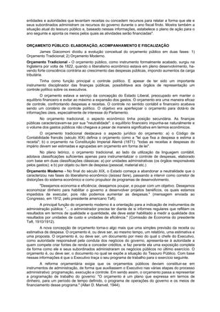 entidades e autoridades que levantam receitas ou concedem recursos para relatar a forma que ele e
seus subordinados administram os recursos do governo durante o ano fiscal findo. Mostra também a
situação atual do tesouro público e, baseado nessas informações, estabelece o plano de ação para o
ano seguinte e aponta os meios pelos quais as atividades serão financiadas".
ORÇAMENTO PÚBLICO: ELABORAÇÃO, ACOMPANHAMENTO E FISCALIZAÇÃO
James Giacomoni dividiu a evolução conceitual do orçamento público em duas fases: 1)
Orçamento Tradicional; 2) Orçamento Moderno.
Orçamento Tradicional - O orçamento público, como instrumento formalmente acabado, surgiu na
Inglaterra por volta de 1822, quando o liberalismo econômico estava em pleno desenvolvimento, ha-
vendo forte consciência contrária ao crescimento das despesas públicas, impondo aumentos da carga
tributária.
Tinha como função principal o controle político. E apesar de ter sido um importante
instrumento disciplinador das finanças públicas, possibilitava aos órgãos de representação um
controle político sobre os executivos.
O orçamento estava a serviço da concepção do Estado Liberal, preocupado em manter o
equilíbrio financeiro e evitar ao máximo a expansão dos gastos. O orçamento era uma maneira eficaz
de controle, confrontando despesas e receitas. O controle no sentido contábil e financeiro acabava
sendo um corolário de controle político. O objetivo era aperfeiçoar o orçamento para dotá-lo de
informações úteis, especialmente de interesse do Parlamento.
No orçamento tradicional, o aspecto econômico tinha posição secundária. As finanças
públicas caracterizavam-se por sua "neutralidade": o equilíbrio financeiro impunha-se naturalmente e
o volume dos gastos públicos não chegava a pesar de maneira significativa em termos econômicos.
O orçamento tradicional destacava o aspecto jurídico do orçamento: a) o Código de
Contabilidade francês (século XIX) definia o orçamento como a "lei que fixa a despesa e estima a
receita"; b) o orçamento na Constituição Imperial Alemã (1871): "todas as receitas e despesas do
império devem ser estimadas e agrupadas em orçamento em forma de lei".
No plano teórico, o orçamento tradicional, ao lado da utilização da linguagem contábil,
adotava classificações suficientes apenas para instrumentalizar o controle de despesas, elaborado
com base em duas classificações clássicas: a) por unidades administrativas (os órgãos responsáveis
pelos gastos); e b) por objeto ou item de despesa (pessoal, material etc.)
Orçamento Moderno - No final do século XIX, o Estado começa a abandonar a neutralidade que o
caracterizou nas fases do liberalismo econômico (laissez faire), passando a intervir como corretor de
distorções do sistema econômico e como propulsor de programas de desenvolvimento.
"Desejamos economia e eficiência; desejamos poupar, e poupar com um objetivo. Desejamos
economizar dinheiro para habilitar o governo a desenvolver projetos benéficos, os quais estamos
impedidos de executar, pois não podemos aumentar as despesas." (mensagem enviada ao
Congresso, em 1912, pelo presidente americano Taft).
A principal função do orçamento moderno é a orientação para a indicação de instrumentos de
administração pública: "... o administrador precisa ter diante de si informes regulares que reflitam os
resultados em termos de qualidade e quantidade, ele deve estar habilitado a medir a qualidade dos
resultados por unidades de custo e unidades de eficiência." (Comissão de Economia do presidente
Taft, 1910/1912).
A nova concepção de orçamento torna-o algo mais que uma simples previsão da receita ou
estimativa de despesa. O orçamento é, ou deve ser, ao mesmo tempo, um relatório, uma estimativa e
uma proposta. O orçamento é, ou deve ser, um documento por meio do qual o chefe do Executivo,
como autoridade responsável pela conduta dos negócios do governo, apresenta-se à autoridade a
quem compete criar fontes de renda e conceder créditos, e faz perante ela uma exposição completa
da forma como ele e seus subordinados administraram os negócios públicos no último exercício. O
orçamento é, ou deve ser, o documento no qual se expõe a situação do Tesouro Público. Com base
nessas informações é que o Executivo traça o seu programa de trabalho para o exercício seguinte.
A reforma orçamentária exigia que os orçamentos públicos deviam constituir-se em
instrumentos de administração, de forma que auxiliassem o Executivo nas várias etapas do processo
administrativo: programação, execução e controle. Em sendo assim, o orçamento passa a representar
a programação de trabalho do governo: "O orçamento é um plano que expressa em termos de
dinheiro, para um período de tempo definido, o programa de operações do governo e os meios de
financiamento desse programa." (Allan D. Manvel, 1944).
 
