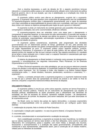 Com a doutrina keynesiana, a partir da década de 30, o aspecto econômico torna-se
relevante e o orçamento público passa a ser sistematicamente utilizado como instrumento de política
fiscal do governo, isto é, de sua atuação, que visa à estabilização ou à ampliação dos níveis de
atividade econômica.
O orçamento público evoluiu para aliar-se ao planejamento, surgindo daí o orçamento-
programa. O orçamento não pode aparecer como subproduto do planejamento nem da contabilidade:
"O orçamento-programa contribui para o planejamento governamental, pois é capaz de expressar
com maior veracidade as responsabilidades do governo para com a sociedade, visto que o orçamento
deve indicar com clareza os objetivos perseguidos pela nação da qual o governo é intérprete".
O orçamento é ainda um instrumento de controle gerencial, pois possibilita informações para
comparações e avaliações, tais como: economicidade, eficiência e eficácia.
O orçamento-programa deve ser entendido como uma etapa para o planejamento e
compreende os seguintes aspectos: a) instrumento de ação administrativa; b) previsão das receitas e
fixação da despesas com o objetivo de atender aos planos de governo; c) instrumento de aferição,
controle de autoridade, responsabilidade, administração orçamentária e financeira e avaliação dos
programas de trabalho do governo.
O orçamento público caracteriza-se, atualmente, pela programação das atividades
governamentais em um determinado período de tempo, geralmente um ano, pela previsão dos
recursos disponíveis para atender aos gastos correspondentes e pela aprovação desse programa por
um órgão representante do povo. O orçamento público possui aspectos políticos, jurídicos,
econômicos e financeiros. O orçamento é um plano de ação política, daí seu aspecto político. Seu
aspecto jurídico diz respeito ao fato de que é sempre uma lei. Seu aspecto econômico é o resultado
de se tentar a maior produção com o menor custo; e o aspecto financeiro é caracterizado pelo equi-
líbrio no fluxo de caixa do governo.
O sistema de planejamento no Brasil também é conhecido como processo de planejamento-
orçamento e consubstancia-se nos seguintes instrumentos: Plano Plurianual, Lei de Diretrizes
Orçamentárias e Lei do Orçamento.
O Plano Plurianual representa uma visão estratégica, em que se procura relacionar presente
e futuro em direção a uma estrutura idealizada. A Constituição Federal de 1988 apresentou a seguinte
redação sobre orçamento: "Art. 24 Compete à União, aos Estados e ao Distrito Federal legislar
correntemente sobre: 1 - direito tributário, financeiro, penitenciário, econômico e urbanístico; 11 -
orçamento".
Todavia, o contraste principal entre o orçamento-programa e o orçamento tradicional reside
no fato de que o primeiro deve ser apresentado em termos de produto e ser obtido no final do
exercício, enquanto o orçamento tradicional enfatiza elementos da despesa.
ORÇAMENTO PÚBLICO
O orçamento público é uma lei que, entre outros aspectos, exprime em termos financeiros a
alocação dos recursos públicos. Trata-se de um instrumento de planejamento que espelha as
decisões políticas, estabelecendo as ações prioritárias para o atendimento das demandas da
sociedade, em face da escassez de recursos. Apresenta múltiplas funções - de planejamento,
contábil, financeira e de controle. As despesas, para serem realizadas, têm que estar autorizadas na
lei orçamentária anual.
No Brasil, como na maioria dos países de regime democrático, o processo orçamentário
reflete a co-responsabilidade entre os poderes, caracterizando-se por configurar quatro fases
distintas:
1. a elaboração da proposta, feita no âmbito do Poder Executivo;
2. a apreciação e votação pelo Legislativo - no caso do governo federal, o Congresso Nacional;
3. a sua execução;
4. o controle, consubstanciado no acompanhamento e avaliação da execução.
Com a estabilização econômica, o orçamento se reveste da maior importância, na medida em
que os valores expressos em termos reais tendem a não ficar defasados, como ocorria no período
inflacionário. Em conseqüência, passa a espelhar, com maior nitidez, a alocação dos recursos,
favorecendo o acompanhamento e a avaliação das ações governamentais, principalmente pelo
contribuinte e seus representantes, colaborando assim, para a construção de um estado moderno,
voltado para os interesses da sociedade.
 