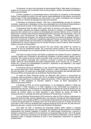 O orçamento é a peça mais importante da Administração Pública. Nele estão os programas e
projetos de um governo que, ao distribuir entre os vários órgãos o dinheiro arrecadado dos cidadãos,
define suas prioridades.
O Poder Legislativo é a representação direta e democrática da sociedade na Administração
Pública. Esta condição lhe confere uma das maiores responsabilidades na vida política, econômica e
social do país. É esta responsabilidade que deve levá-lo a ser zeloso e fiscalizador com os gastos
públicos. Afinal, é o dinheiro da população que está sendo aplicado.
A Secretaria de Orçamento Federal - SOF tem a responsabilidade principal de coordenar,
consolidar, supervisionar e estabelecer normas para elaboração da Lei de Diretrizes Orçamentárias e
do Orçamento Geral da União. A SOF integra a estrutura do Ministério do Planejamento.
O Orçamento Geral da União (OGU) prevê todos os recursos e fixa todas as despesas do
Governo Federal, referentes aos Poderes Legislativo, Executivo e Judiciário. As despesas fixadas no
orçamento são cobertas com o produto da arrecadação dos impostos federais, como o Imposto de
Renda (IR) e o Imposto sobre Produtos Industrializados (IPI), bem como das contribuições, como o da
Contribuição para Financiamento da Seguridade Social - COFINS, que é calculado sobre o
faturamento mensal das empresas, nas vendas de mercadorias e de serviços de qualquer natureza, e
bem assim do desconto na folha que o assalariado paga para financiar sua aposentadoria. Os gastos
do governo podem também ser financiados por operações de crédito - que nada mais são do que o
endividamento do Tesouro Nacional junto ao mercado financeiro interno e externo. Este mecanismo
implica o aumento da dívida pública.
As receitas são estimadas pelo governo. Por isso mesmo, elas podem ser maiores ou
menores do que foi inicialmente previsto. Se a economia crescer durante o ano mais do que se
esperava, a arrecadação com os impostos também vai aumentar. O movimento inverso também pode
ocorrer.
Com base na receita prevista, são fixadas as despesas dos poderes Executivo, Legislativo e
Judiciário. Depois que o Orçamento é aprovado pelo Congresso, o governo passa a gastar o que foi
autorizado. Se a receita do ano for superior à previsão inicial, o governo encaminha ao Congresso um
projeto de lei pedindo autorização para incorporar e executar o excesso de arrecadação. Nesse
projeto, define as novas despesas que serão custeadas pelos novos recursos. Se, ao contrário, a
receita cair, o governo fica impossibilitado de executar o orçamento na sua totalidade, o que exigirá
corte nas despesas programadas.
O orçamento precisa ser equilibrado; ou seja, não pode fixar despesas em valores superiores
aos recursos disponíveis. Essa limitação obriga o governo a definir prioridades na aplicação dos
recursos estimados. Ás metas para a elaboração da proposta orçamentária são definidas pelo Plano
Plurianual (PPA) e priorizadas pela Lei de Diretrizes Orçamentárias (LDO).
O projeto do Plano Plurianual precisa ser elaborado pelo governo e encaminhado ao
Congresso, para ser discutido e votado, até o dia 31 de agosto do primeiro ano do mandato de cada
presidente, como determina a Constituição. Depois de aprovado, o PPA é válido para. os quatro anos
seguintes. O PPA estabelece as diretrizes, objetivos e metas, de forma regionalizada, da
administração pública federal.
A finalidade do PPA, em termos orçamentários, é a de estabelecer objetivos e metas que
comprometam o Poder Executivo e o Poder Legislativo a dar continuidade aos programas na
distribuição dos recursos. O PPA precisa ser aprovado pelo Congresso até o final do primeiro ano do
mandato do presidente eleito. O controle e a fiscalização da execução do PPA são realizados pelo
sistema de controle interno do Poder Executivo e pelo Tribunal de Contas da União. O
acompanhamento e a avaliação são feitos pelo Ministério do Planejamento e Orçamento.
A Lei de Diretrizes Orçamentárias (LDO) prioriza as metas do PPA e orienta a elaboração do
Orçamento Geral da União, que terá validade para o ano seguinte. O projeto da LDO é elaborado pelo
Poder Executivo, sob a direção do MPO e a coordenação da Secretaria de Orçamento Federal (SOF),
e precisa ser encaminhado ao Congresso até o dia 15 de abril de cada ano. O projeto da LDO tem
como base o PPA e deve ser apreciado pelo Congresso Nacional até 30 de junho de cada exercício.
Depois de aprovado, o projeto é sancionado pelo Presidente da República.
Com base na LDO, a Secretaria de Orçamento Federal (SOF) elabora a proposta
orçamentária para o ano seguinte, com a participação dos Ministérios (órgãos setoriais) e as unidades
orçamentárias dos Poderes Legislativo e judiciário. Por determinação constitucional, o governo é
obrigado a encaminhar o projeto de lei do orçamento ao Congresso Nacional até o dia 31 de agosto
de cada ano. Acompanha a proposta uma mensagem do Presidente da República, na qual é feito um
diagnóstico sobre a situação econômica do país e suas perspectivas, observando os seguintes
procedimentos:
 