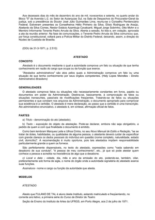 Aos dezesseis dias do mês de dezembro do ano de mil, novecentos e setenta, no quarto andar do
Bloco "0" da Avenida L-2, do Setor de Autarquias Sul, na Sala de Despachos do Procurador-Geral da
justiça, sob a presidência do Doutor José Júlio Guimarães Lima, reuniu-se o Conselho Penitenciário
Federal. Estiveram presentes os Conselheiros Hélio Pinheiro da Silva, Elísio Rodrigues de Araújo,
Abelardo da Silva Comes, Nestor Estácio Azambuja Cavalcanti, Miguel Jorge Sobrinho, Otto Mohn e o
Membro Informante Tenente Pedro Arruda da Silva. Aberta a sessão, foi lida e, em votação, aprovada
a ata da reunião anterior. Na fase de comunicações, o Tenente Pedro Arruda da Silva comunicou que,
por força constitucional, voltará para a Polícia Militar do Distrito Federal, deixando, assim, a direção do
Núcleo de Custódia de Brasília.
(DOU de 31-3-1971, p. 2.510)
ATESTADO
CONCEITO
Atestado é o documento mediante o qual a autoridade comprova um fato ou situação de que tenha
conhecimento em razão do cargo que ocupa ou da função que exerce.
"Atestados administrativos" são atos pelos quais a Administração comprova um fato ou uma
situação de que tenha conhecimento por seus órgãos competentes. (Hely Lopes Meirelles - Direito
Administrativo Brasileiro)
GENERALIDADES
O atestado comprova fatos ou situações não necessariamente constantes em livros, papéis ou
documentos em poder da Administração. Destina-se, basicamente, à comprovação de fatos ou
situações transeuntes, passíveis de modificações freqüentes. Tratando-se de fatos ou situações
permanentes e que constam nos arquivos da Administração, o documento apropriado para comprovar
sua existência é a certidão. O atestado é mera declaração, ao passo que a certidão é uma transcrição.
Ato administrativo enunciativo, o atestado é, em síntese, afirmação oficial de fatos.
PARTES
a) Título - denominação do ato (atestado).
b) Texto - exposição do objeto da atestação. Pode-se declarar, embora não seja obrigatório, a
pedido de quem e com que finalidade o documento é emitido.
Como bem lembram Marques Leite e Ulhoa Cintra, no seu Novo Manual de Estilo e Redação, "se se
tratar de dotes, habilidades, ou qualidades de alguma pessoa, o atestante deverá cuidar de especificar
com grande clareza os dados pessoais do indivíduo em questão (nome completo, naturalidade, estado
civil, domicílio)". A recomendação é muito oportuna, pois tais atestados impõem responsabilidade
particularmente grande a quem os fornece.
São perfeitamente dispensáveis, no texto do atestado, expressões como "nada sabendo em
desabono de sua conduta", "é pessoa de meu conhecimento", etc., já que só pode atestar quem
conhece a pessoa e acredita na inexistência de algo que a desabone.
c) Local e data - cidade, dia, mês e ano da emissão do ato, podendo-se, também, citar,
preferentemente sob forma de sigla, o nome do órgão onde a autoridade signatária do atestado exerce
suas funções.
Assinatura - nome e cargo ou função da autoridade que atesta.
MODELOS
ATESTADO
Atesto que FULANO DE TAL é aluno deste Instituto, estando matriculado e freqüentando, no
corrente ano letivo, a primeira série do Curso de Diretor de Teatro.
Seção de Ensino do Instituto de Artes da UFRGS, em Porto Alegre, aos 2 de julho de 1971.
 