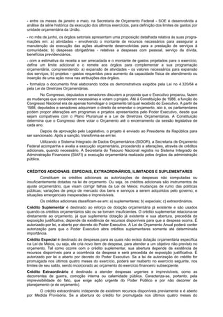 - entre os meses de janeiro e maio, na Secretaria de Orçamento Federal - SOE é desenvolvida a
análise da série histórica da execução dos últimos exercícios, para definição dos limites de gastos por
unidade orçamentária da União.
- no mês de junho, os órgãos setoriais apresentam uma proposição detalhada relativa às suas progra-
mações em: a) atividades - envolvendo o montante de recursos necessários para assegurar a
manutenção da execução das ações atualmente desenvolvidas para a prestação de serviços à
comunidade; b) despesas obrigatórias - relativas a despesas com pessoal, serviço da dívida,
benefícios previdenciários.
- com a estimativa da receita a ser arrecadada e o montante de gastos projetados para o exercício,
define um limite adicional e o remete aos órgãos para complementar a sua programação
orçamentária, compreendendo: a) expansão de atividades - os valores necessários para expansão
dos serviços; b) projetos - gastos requeridos para aumento da capacidade física de atendimento ou
inserção de uma ação nova nas atribuições dos órgãos.
- formaliza o documento final elaborando todos os demonstrativos exigidos pela Lei no 4.320/64 e
pela Lei de Diretrizes Orçamentárias.
No Congresso, deputados e senadores discutem a proposta que o Executivo preparou, fazem
as mudanças que consideram necessárias e votam o projeto. Até à Constituição de 1988, a função do
Congresso Nacional era de apenas homologar o orçamento tal qual recebido do Executivo. A partir de
1988, deputados e senadores adquiriram o direito de emendar o orçamento, isto é, os parlamentares
podem propor alterações em programas e projetos apresentados pelo Poder Executivo, desde que
sejam compatíveis com o Plano Plurianual e a Lei de Diretrizes Orçamentárias. A Constituição
determina que o Congresso deve votar o Orçamento até o encerramento da sessão legislativa de
cada ano.
Depois da aprovação pelo Legislativo, o projeto é enviado ao Presidente da República para
ser sancionado. Após a sanção, transforma-se em lei.
Utilizando o Sistema Integrado de Dados Orçamentários (SIDOR), a Secretaria de Orçamento
Federal acompanha e avalia a execução orçamentária, procedendo a alterações, através de créditos
adicionais, quando necessário. A Secretaria do Tesouro Nacional registra no Sistema Integrado de
Administração Financeira (SIAFI) a execução orçamentária realizada pelos órgãos da administração
pública.
CRÉDITOS ADICIONAIS: ESPECIAIS, EXTRAORDINÁRIOS, ILIMITADOS E SUPLEMENTARES
Constituem os créditos adicionais as autorizações de despesas não computadas ou
insuficientemente dotadas na lei de orçamento. Ou seja, os créditos adicionais são instrumentos de
ajuste orçamentário, que visam corrigir falhas da Lei de Meios; mudanças de rumo das políticas
públicas; variações de preço de mercado dos bens e serviços a serem adquiridos pelo governo; e
situações emergenciais inesperadas e imprevisíveis.
Os créditos adicionais classificam-se em: a) suplementares; b) especiais; c) extraordinários.
Crédito Suplementar é destinado ao reforço de dotação orçamentária já existente e são usados
quando os créditos orçamentários são ou se tornam insuficientes. O crédito suplementar relaciona-se
diretamente ao orçamento, já que suplementa dotação já existente e sua abertura, precedida de
exposição justificativa, depende da existência de recursos disponíveis para que a despesa ocorra. É
autorizado por lei, e aberto por decreto do Poder Executivo. A Lei de Orçamento Anual poderá conter
autorização para que o Poder Executivo abra créditos suplementares somente até determinada
importância.
Crédito Especial é destinado às despesas para as quais não exista dotação orçamentária específica
na Lei de Meios, ou seja, ele cria novo item de despesa, para atender a um objetivo não previsto no
orçamento. Tal como ocorre com o crédito suplementar, sua abertura depende da existência de
recursos disponíveis para a ocorrência da despesa e será precedida de exposição justificativa. É
autorizado por lei e aberto por decreto do Poder Executivo. Se a lei de autorização do crédito for
promulgada nos últimos quatro meses do exercício, poderá ser reaberto no exercício seguinte, nos
limites de seu saldo, sendo incorporado ao orçamento do exercício financeiro subseqüente.
Crédito Extraordinário é destinado a atender despesas urgentes e imprevisíveis, como as
decorrentes de guerra, comoção interna ou calamidade pública. Caracteriza-se, portanto, pela
imprevisibilidade do fato, que exige ação urgente do Poder Público e por não decorrer de
planejamento (e de orçamento).
O crédito extraordinário independe de existirem recursos disponíveis previamente e é aberto
por Medida Provisória. Se a abertura do crédito for promulgada nos últimos quatro meses do
 