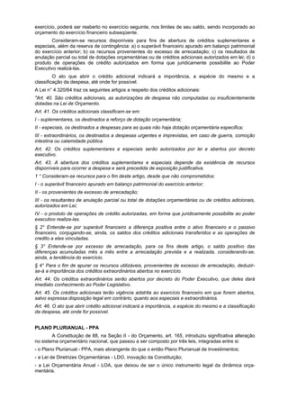exercício, poderá ser reaberto no exercício seguinte, nos limites de seu saldo, sendo incorporado ao
orçamento do exercício financeiro subseqüente.
Consideram-se recursos disponíveis para fins de abertura de créditos suplementares e
especiais, além da reserva de contingência: a) o superávit financeiro apurado em balanço patrimonial
do exercício anterior; b) os recursos provenientes do excesso de arrecadação; c) os resultados de
anulação parcial ou total de dotações orçamentárias ou de créditos adicionais autorizados em lei; d) o
produto de operações de crédito autorizados em forma que juridicamente possibilite ao Poder
Executivo realizá-las.
O ato que abrir o crédito adicional indicará a importância, a espécie do mesmo e a
classificação da despesa, até onde for possível.
A Lei n° 4.320/64 traz os seguintes artigos a respeito dos créditos adicionais:
"Art. 40. São créditos adicionais, as autorizações de despesa não computadas ou insuficientemente
dotadas na Lei de Orçamento.
Art. 41. Os créditos adicionais classificam-se em:
I - suplementares, os destinados a reforço de dotação orçamentária;
II - especiais, os destinados a despesas para as quais não haja dotação orçamentária especifica;
III - extraordinários, os destinados a despesas urgentes e imprevistas, em caso de guerra, comoção
intestina ou calamidade pública.
Art. 42. Os créditos suplementares e especiais serão autorizados por lei e abertos por decreto
executivo.
Art. 43. A abertura dos créditos suplementares e especiais depende da existência de recursos
disponíveis para ocorrer a despesa e será precedida de exposição justificativa.
1 ° Consideram-se recursos para o fim deste artigo, desde que não comprometidos:
I - o superávit financeiro apurado em balanço patrimonial do exercício anterior;
II - os provenientes de excesso de arrecadação;
III - os resultantes de anulação parcial ou total de dotações orçamentárias ou de créditos adicionais,
autorizados em Lei;
IV - o produto de operações de crédito autorizadas, em forma que juridicamente possibilite ao poder
executivo realiza-las.
§ 2° Entende-se por superávit financeiro a diferença positiva entre o ativo financeiro e o passivo
financeiro, conjugando-se, ainda, os saldos dos créditos adicionais transferidos e as operações de
credito a eles vinculadas.
§ 3° Entende-se por excesso de arrecadação, para os fins deste artigo, o saldo positivo das
diferenças acumuladas mês a mês entre a arrecadação prevista e a realizada, considerando-se,
ainda, a tendência do exercício.
§ 4° Para o fim de apurar os recursos utilizáveis, provenientes de excesso de arrecadação, deduzir-
se-á a importância dos créditos extraordinários abertos no exercício.
Art. 44. Os créditos extraordinários serão abertos por decreto do Poder Executivo, que deles dará
imediato conhecimento ao Poder Legislativo.
Art. 45. Os créditos adicionais terão vigência adstrita ao exercício financeiro em que forem abertos,
salvo expressa disposição legal em contrário, quanto aos especiais e extraordinários.
Art. 46. O ato que abrir crédito adicional indicará a importância, a espécie do mesmo e a classificação
da despesa, até onde for possível.
PLANO PLURIANUAL - PPA
A Constituição de 88, na Seção II - do Orçamento, art. 165, introduziu significativa alteração
no sistema orçamentário nacional, que passou a ser composto por três leis, integradas entre si:
- o Plano Plurianual - PPA, mais abrangente do que o então Plano Plurianual de Investimentos;
- a Lei de Diretrizes Orçamentárias - LDO, inovação da Constituição;
- a Lei Orçamentária Anual - LOA, que deixou de ser o único instrumento legal da dinâmica orça-
mentária.
 