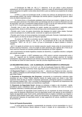 A Constituição de 1988, art. 165, § 1°, determina: 'A lei que utilizar o plano plurianual
estabelecerá, de forma regionalizada, as diretrizes, objetivos e metas da administração pública federal
para as despesas de capital e outras delas decorrentes e para as relativas aos programas de duração
continuada ".
O PPA é, a partir da Constituição de 88, a síntese dos esforços de planejamento de toda a
administração pública. Ele orienta a elaboração dos demais planos e programas do governo, assim
como do próprio orçamento anual.
Da mesma forma, a Constituição estabelece duas normas que revelam a rigidez do que vem
a ser esse plano plurianual. Uma delas proíbe que demande mais de um exercício financeiro (um ano
de execução), sem que o investimento esteja previsto no PPA ou em lei que neste permita a inclusão
(art.167, § 1'). A outra regra revela o conteúdo mínimo do PPA, qual seja:
- Previsão, para 4 anos, das despesas de capital, aquelas que aumentam o patrimônio público
(equipamentos, obras) ou diminuem a dívida de longo prazo (amortizações do principal);
- Previsão, para 4 anos, de gastos decorrentes das despesas de capital, antes citadas. Exemplo:
custos de operação de um prédio escolar, construído na vigência do mesmo PPA;
- Previsão, para 4 anos, de novos programas, de duração continuada. Exemplo: implantação da Guar-
da Municipal ou do Serviço de Apoio ao Pequeno Agricultor.
Os prazos do PPA são os previstos nas leis orgânicas municipais ou, na omissão destas,
prevalecem os períodos fixados no art. 165, § 9°, da Constituição de 88 e Ato das Disposições
Transitórias - ADCT, art. 35, § 2°, inciso I, já que a Constituição de alguns Estados é omissa a
respeito.
- até 31 de agosto do primeiro ano do mandato executivo (quatro meses antes do encerramento do
primeiro exercício financeiro) - envio do projeto do plano plurianual, para vigência até o final do pri-
meiro exercício financeiro do mandato presidencial subseqüente ao Poder Legislativo.
- até o encerramento da sessão legislativa (meados de dezembro), o Legislativo devolve o autógrafo
para sanção executiva.
Quanto à vigência, o ADCT estabelece que o PPA cobrirá o período compreendido entre o
início do - segundo ano do mandato presidencial e o final do primeiro exercício do mandato
subseqüente. Essa regra é extensiva aos demais entes da Federação. O PPA tem a mesma duração
do mandato do Chefe do Poder Executivo, mas não coincide integralmente com ele.
LEI ORÇAMENTÁRIA ANUAL - LOA: ELABORAÇÃO, ACOMPANHAMENTO E APROVAÇÃO
A LOA, segundo os inc. I, II e III, § 5°
, art. 165, da Constituição Federal de 1988 é constituída,
respectivamente, por três orçamentos: fiscal, seguridade social e investimentos das empresas.
I) O Orçamento Fiscal: é o mais importante dos três: "... referente aos Poderes da União, seus fun-
dos, órgãos e entidades da administração direta e indireta, inclusive fundações instituídas e mantidas
pelo Poder Público".
II) Orçamento de Investimentos das Empresas: compreende os investimentos realizados pelas
empresas em que o Poder Público detenha maioria do capital social com direito a voto. Este
orçamento deixa de lado as receitas e despesas operacionais, abrangendo apenas os investimentos
das empresas estatais (Obs.: Com o processo de desestatização, o orçamento de investimentos das
empresas estatais teve diminuídos sua importância e significado.
III) Orçamento da Seguridade Social: abrange as entidades e órgãos a ela vinculados - saúde,
previdência social e assistência social - da administração direta e indireta, bem como os fundos e
fundações instituídos e mantidos pelo poder público
O orçamento da seguridade social constitui-se em um orçamento de áreas funcionais, que
cobre todas as despesas classificáveis como de seguridade social e não apenas as das entidades e
órgãos da seguridade social. Assim sendo, praticamente todos os órgãos e entidades que integram o
orçamento fiscal também fazem parte, ainda que parcialmente, do orçamento da seguridade social,
pois executam despesas de seguridade social, ou seja, pagamento de inativos, assistência à saúde
de servidores etc.
Forma da Proposta Orçamentária
A norma geral que disciplina a apresentação da proposta e da lei orçamentária é a Lei n°
4.320/64. O Poder Executivo deverá elaborar e enviar o projeto de lei orçamentária, ao Poder
 