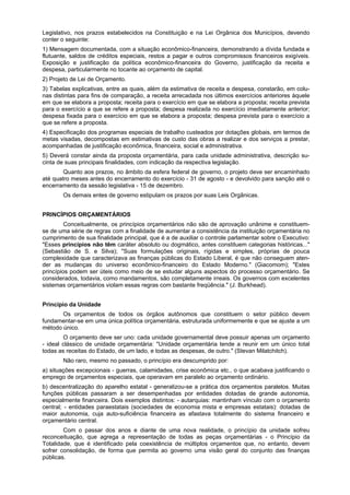 Legislativo, nos prazos estabelecidos na Constituição e na Lei Orgânica dos Municípios, devendo
conter o seguinte:
1) Mensagem documentada, com a situação econômico-financeira, demonstrando a dívida fundada e
flutuante, saldos de créditos especiais, restos a pagar e outros compromissos financeiros exigíveis.
Exposição e justificação da política econômico-financeira do Governo, justificação da receita e
despesa, particularmente no tocante ao orçamento de capital.
2) Projeto de Lei de Orçamento.
3) Tabelas explicativas, entre as quais, além da estimativa de receita e despesa, constarão, em colu-
nas distintas para fins de comparação, a receita arrecadada nos últimos exercícios anteriores àquele
em que se elabora a proposta; receita para o exercício em que se elabora a proposta; receita prevista
para o exercício a que se refere a proposta; despesa realizada no exercício imediatamente anterior;
despesa fixada para o exercício em que se elabora a proposta; despesa prevista para o exercício a
que se refere a proposta.
4) Especificação dos programas especiais de trabalho custeados por dotações globais, em termos de
metas visadas, decompostas em estimativas de custo das obras a realizar e dos serviços a prestar,
acompanhadas de justificação econômica, financeira, social e administrativa.
5) Deverá constar ainda da proposta orçamentária, para cada unidade administrativa, descrição su-
cinta de suas principais finalidades, com indicação da respectiva legislação.
Quanto aos prazos, no âmbito da esfera federal de governo, o projeto deve ser encaminhado
até quatro meses antes do encerramento do exercício - 31 de agosto - e devolvido para sanção até o
encerramento da sessão legislativa - 15 de dezembro.
Os demais entes de governo estipulam os prazos por suas Leis Orgânicas.
PRINCÍPIOS ORÇAMENTÁRIOS
Conceitualmente, os princípios orçamentários não são de aprovação unânime e constituem-
se de uma série de regras com a finalidade de aumentar a consistência da instituição orçamentária no
cumprimento de sua finalidade principal, que é a de auxiliar o controle parlamentar sobre o Executivo:
"Esses princípios não têm caráter absoluto ou dogmático, antes constituem categorias históricas..."
(Sebastião de S. e Silva); "Suas formulações originais, rígidas e simples, próprias de pouca
complexidade que caracterizava as finanças públicas do Estado Liberal, é que não conseguem aten-
der as mudanças do universo econômico-financeiro do Estado Moderno." (Giacomom); "Estes
princípios podem ser úteis como meio de se estudar alguns aspectos do processo orçamentário. Se
considerados, todavia, como mandamentos, são completamente irreais. Os governos com excelentes
sistemas orçamentários violam essas regras com bastante freqüência." (J. Burkhead).
Princípio da Unidade
Os orçamentos de todos os órgãos autônomos que constituem o setor público devem
fundamentar-se em uma única política orçamentária, estruturada uniformemente e que se ajuste a um
método único.
O orçamento deve ser uno: cada unidade governamental deve possuir apenas um orçamento
- ideal clássico de unidade orçamentária: "Unidade orçamentária tende a reunir em um único total
todas as receitas do Estado, de um lado, e todas as despesas, de outro." (Stevan Milatchitch).
Não raro, mesmo no passado, o princípio era descumprido por:
a) situações excepcionais - guerras, calamidades, crise econômica etc., o que acabava justificando o
emprego de orçamentos especiais, que operavam em paralelo ao orçamento ordinário.
b) descentralização do aparelho estatal - generalizou-se a prática dos orçamentos paralelos. Muitas
funções públicas passaram a ser desempenhadas por entidades dotadas de grande autonomia,
especialmente financeira. Dois exemplos distintos: - autarquias: mantinham vínculo com o orçamento
central; - entidades paraestatais (sociedades de economia mista e empresas estatais): dotadas de
maior autonomia, cuja auto-suficiência financeira as afastava totalmente do sistema financeiro e
orçamentário central.
Com o passar dos anos e diante de uma nova realidade, o princípio da unidade sofreu
reconceituação, que agrega a representação de todas as peças orçamentárias - o Princípio da
Totalidade, que é identificado pela coexistência de múltiplos orçamentos que, no entanto, devem
sofrer consolidação, de forma que permita ao governo uma visão geral do conjunto das finanças
públicas.
 