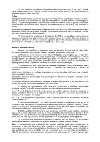 No caso brasileiro, a legislação orçamentária, conforme disposto no art. 2° da Lei n° 4.320/64,
pede a observância do princípio da unidade, porém, nos últimos tempos, nem esse princípio da
totalidade acabava sendo cumprido.
Notas:
1) Orçamento das estatais: quadro em que aparecem consolidadas as principais contas da receita e
despesa (custeio e investimentos) do lado descentralizado do Governo Federal (administração in-
direta). O objetivo era possibilitar às autoridades controle mais efetivo sobre os gastos governamen-
tais autônomos, enquadrando-os na política de austeridade necessária em face da crise financeira da
União;
2) Orçamento monetário: constituía-se na fixação de teto para as contas das chamadas Autoridades
Monetárias (Banco Central e Banco do Brasil) e dos bancos comerciais, com o objetivo de controlar
os "meios de pagamento" (oferta monetária).
No Brasil, conforme os ditames da Constituição de 1988, a composição do orçamento anual
passa a ser integrado pelo: a) orçamento fiscal - compreendendo as receitas e despesas de todas as
unidades da administração direta e indireta; b) orçamento de investimentos das empresas estatais; c)
orçamento das entidades de seguridade social (art. 165, 4 5°, da CF).
Princípio da Universalidade
Deverão ser incluídos no orçamento todos os aspectos do programa de cada órgão,
principalmente aqueles que envolvam qualquer transação financeira ou econômica.
Verifica-se que a universalidade está intimamente ligada à programação e que, se algo deve
fazer parte do orçamento e nele não figura, os objetivos e os efeitos sócio-econômicos que se procura
alcançar poderão ser afetados negativamente pela parte não incluída no orçamento, ou seja, não
programada, assim como jamais será possível alcançar um elevado grau de racionalidade no
emprego dos recursos, se parte dele for manipulada sem a devida programação.
O orçamento (uno) deve conter todas as receitas e despesas do Estado, indispensável para o
controle parlamentar sobre as finanças públicas. O princípio da universalidade possibilita ao
Legislativo:
a) conhecer a priori todas as receitas e despesas do governo e dar prévia autorização para a respecti-
va arrecadação e realização;
b) impedir o Executivo da realização de qualquer operação de receita e despesa sem prévia autori-
zação parlamentar;
c) conhecer o exato volume global das despesas projetadas pelo governo, a fim de autorizar a co-
brança dos tributos estritamente necessários para atendê-las.
O princípio da universalidade está claramente incorporado à legislação orçamentária
brasileira. Na Lei n° 4.320/64, o cumprimento da regra é exigida nos seguintes dispositivos:
Art. 2° A Lei do Orçamento conterá a discriminação da receita e despesa, deforma a evidenciar a
política econômico-financeira e o programa de trabalho do governo, obedecidos os princípios de
unidade, universalidade e anualidade.
Art. 3° A Lei do Orçamento compreenderá todas as receitas, inclusive as de operações de crédito
autorizadas em Lei. "
A Emenda Constitucional n° 1169 consagrava essa regra de forma peculiar em seu art. 62: "O
orçamento atual compreenderá obrigatoriamente as despesas e receitas relativas a todos os Poderes,
órgãos e, fundos, tanto da administração direta quanto da indireta, excluídas apenas as entidades que
não recebam subvenções ou transferências à conta do orçamento .
Entidades públicas financeiramente auto-suficientes não tinham suas receitas e despesas
agregadas ao orçamento central como, por exemplo, sociedades de economia mista (Banco do Brasil,
Petrobras, Cia. Vale do Rio Doce etc), algumas empresas públicas (ECT, autarquias previdenciárias -
INPS, INAMPS etc), cujos recursos provêm de contribuições de empregados e empregadores.
Os organismos que dependem de recursos do Tesouro são, por exemplo, as autarquias e
fundações universitárias e as autarquias regionais e setoriais (Sudepe, Sudam, Sudepe).
Obs.: a) considerando que a situação das finanças públicas deve estar representada no
orçamento, e que este deve demonstrar a origem e a destinação dos recursos públicos, é
equivocado o conceito de universalidade da Constituição de 1969. A questão não é a condição de
auto-suficiência ou não da entidade, mas se os recursos que a mesma utiliza são públicos ou
não; b) as instituições previdenciárias, financeiramente autônomas do Tesouro, operam com
 