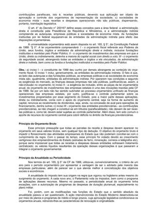 contribuições parafiscais, isto é, receitas públicas, devendo sua aplicação ser objeto de
aprovação e controle dos organismos de representação da sociedade; c) sociedades de
economia mista - suas receitas e despesas operacionais não são públicas, dispensando,
portanto, tramitação legislativa.
O art. 4° do Decreto n° 200167 define esses conceitos para a área federal: a administração
direta é constituída pela Presidência da República e Ministérios, e a administração indireta
compreende as autarquias, empresas públicas e sociedades de economia mista. As fundações
instituídas por lei federal equiparam-se às entidades da administração indireta para efeito das
disposições orçamentárias.
A universalidade orçamentária está assim disposta no art. 165, § 5°, da Constituição Federal
de 1988: "§ 5°. A lei orçamentária compreenderá: I - o orçamento fiscal referente aos Poderes da
União, seus fundos, órgãos e entidades da administração direta e indireta, inclusive fundações
instituídas e mantidas pelo Poder Público; II - o orçamento de investimentos das empresas em que a
União, direta ou indiretamente, detenha a maioria do capital social com direito a voto; III - o orçamento
da seguridade social, abrangendo todas as entidades e órgãos a ela vinculados, da administração
direta e indireta, bem como os fundos e fundações instituídos e mantidos pelo Poder Público.
Obs.: a) inciso I - o constituinte de 1988 deu cunho por demais abrangente ao conteúdo do orça-
mento fiscal. O inciso 1 inclui, genericamente, as entidades da administração indireta. O fato é que,
ao lado das autarquias e das fundações públicas, as empresas públicas e as sociedades de economia
mista são, igualmente, entidades da administração indireta. Por operarem nas condições e segundo
as exigências do mercado, as finanças dessas empresas não são públicas, justificando-se, assim, a
não-inclusão no orçamento; b) inciso II - a exigência da inclusão, entre as peças da lei orçamentária
anual, do orçamento de investimentos das empresas estatais é uma das inovações trazidas pela CF
de 1988. Se por um lado não faz sentido submeter ao processo orçamentário unificado as finanças
operacionais das empresas estatais, por outro, justifica-se o controle parlamentar sobre os
investimentos programados por esse segmento do Estado, pois a maior parte dessas aplicações,
direta ou indiretamente, conta com o apoio do orçamento central, seja na forma de aumento de
capital, renúncia ao recebimento de dividendos, seja, ainda, na concessão de aval para operações de
financiamento, dentre outras; c) inciso III - orçamento das entidades previdenciárias - as contribuições
previdenciárias, se não chegam a constituir-se em tributos (parafiscalidade), não deixam de ser recei-
tas públicas e, como tal, devem estar sujeitas ao controle parlamentar. Além disso, tem sido comum o
aporte de recursos do orçamento central para cobrir déficits no âmbito da finanças previdenciárias.
Princípio do Orçamento Bruto
Esse princípio pressupõe que todas as parcelas da receita e despesa devem aparecer no
orçamento em seus valores brutos, sem qualquer tipo de dedução. O objetivo do orçamento bruto é
impedir o florescimento das atividades empresariais do Estado que não poderiam conciliar-se com o
cumprimento da regra. Com o passar do tempo, esse princípio foi violado devido ao crescimento
vertiginoso dos empreendimentos do Estado (estradas de ferro, mineração, correios e telégrafos etc),
porque seria impossível que todas as receitas e despesas dessas entidades sofressem tratamento
centralizado; os valores líquidos resultantes da operação dessas organizações é que passaram a
integrar o orçamento governamental.
Princípio da Anualidade ou Periodicidade
Nos termos do art. 165, § 5° da CF de 1988, utiliza-se, convencionalmente, o critério de um
ano para o período orçamentário por apresentar a vantagem de ser o adotado pela maioria das
empresas particulares, além de parecer ser o que atende melhor à concretização dos objetivos
sociais e econômicos.
A anualidade do imposto tem sua origem na regra que vigorou na Inglaterra antes mesmo do
surgimento do orçamento. A cada novo ano, o Parlamento vota os impostos, bem como o programa
de aplicações desses recursos. Mesmo no passado, a periodicidade anual do orçamento tinha
exceções, com a autorização de programas de despesas de duração plurianual, especialmente no
plano militar.
Foi, porém, com as modificações nas funções do Estado que o sentido absoluto da
anualidade passou a ser questionado. A ação intervencionista do Estado Moderno desenvolveu-se
por meio de planos e programas de médio e longo prazos, cuja aprovação legislativa condicionava os
orçamentos anuais, retirando-lhes as características de renovação e originalidade.
 