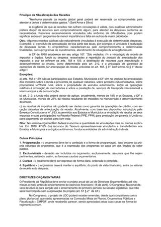 Princípio da Não-afetação das Receitas
"Nenhuma parcela da receita global geral poderá ser reservada ou comprometida para
atender a certos e determinados gastos." (Sant'Anna e Silva)
A exigência de que as receitas não sofram vinculações é válida, pois qualquer administrador
prefere dispor de recursos sem comprometimento algum, para atender às despesas conforme as
necessidades. Recursos excessivamente vinculados são sinônimo de dificuldades, pois podem
significar sobra em programas de menor importância e falta em outros de maior prioridade.
Obs.: Algumas receitas públicas são naturalmente vinculadas à execução de determinadas despesas.
Exemplos: a) o produto da arrecadação de boa parte das taxas, por exemplo, é vinculado à realização
de despesas certas; b) empréstimos: caracterizam-se pelo comprometimento a determinadas
finalidades, como programas de investimentos, atendimento de situações de emergências etc.
A CF de 1988 estabelece em seu artigo 167: "São vedados: IV- a vinculação de receita de
impostos a órgãos, fundo ou despesa, ressalvadas a repartição do produto da arrecadação dos
impostos a que se referem os arts. 158 e 159, a destinação de recursos para manutenção e
desenvolvimento do ensino, como determinado pelo art. 212, e a prestação de garantias às
operações de crédito por antecipação de receita, previstas no art. 165, § 8°, bem como no § 4° desse
artigo”.
Exceções:
a) arts. 158 e 159: são as participações que Estados, Municípios e DF têm no produto da arrecadação
dos impostos sobre a renda e proventos de qualquer natureza, sobre produtos industrializados, sobre
propriedade territorial rural, sobre a propriedade de veículos automotores, sobre as operações
relativas à circulação de mercadorias e sobre a prestação de, serviços de transporte interestadual e
intermunicipal e de comunicação.
b) art. 212: a União não poderá deixar de aplicar, anualmente, menos de 18% e os Estados, o DF e
os Municípios, menos de 25% da receita resultante de impostos na manutenção e desenvolvimento
do ensino.
c) as receitas de impostos não poderão ser dadas como garantia às operações de crédito, com ex-
ceção daquelas de antecipação da receita. Atualmente, com base em dispositivo introduzido pela
Emenda Constitucional n° 3/93, é permitido aos Estados e Municípios a vinculação da receita de seus
impostos e suas participações na Receita Federal (FPE, FPM) para prestação de garantia à União ou
para pagamento de débitos para com esta.
Obs.: No sistema orçamentário federal é enorme a quantidade de vinculações mais ou menos explíci-
tas. Em 1979, 47,6% dos recursos do Tesouro apresentavam-se vinculados a transferências aos
Estados e Municípios e a órgãos autônomos, fundos e entidades da administração indireta.
Outros Princípios
1. Programação - o orçamento deve ter o conteúdo e a forma de programação. Isso decorre da pró-
pria natureza do orçamento, que é a expressão dos programas de cada um dos órgãos do setor
público.
2. Exclusividade - deverão ser incluídos no orçamento, exclusivamente, assuntos que lhe sejam
pertinentes, evitando, assim, as famosas caudas orçamentárias.
3. Clareza - o orçamento deve ser expresso de forma clara, ordenada e completa.
4. Equilíbrio - o orçamento deverá manter o equilíbrio, do ponto de vista financeiro, entre os valores
de receita e da despesa.
DIRETRIZES ORÇAMENTÁRIAS
O Presidente da República deve enviar o projeto anual de Lei de Diretrizes Orçamentárias até oito
meses e meio antes do encerramento do exercício financeiro (15 de abril). O Congresso Nacional de-
verá devolvê-lo para sanção até o encerramento do primeiro período da sessão legislativa, que não
será interrompida sem a aprovação do projeto (art. 57 § 2° da CF).
No Congresso, o projeto de LDO poderá receber emendas, desde que compatíveis com o
plano plurianual, que serão apresentadas na Comissão Mista de Planos, Orçamentos Públicos e
Fiscalização - CMPOF, onde receberão parecer, sendo apreciadas pelas duas casas na forma do
regimento comum.
 