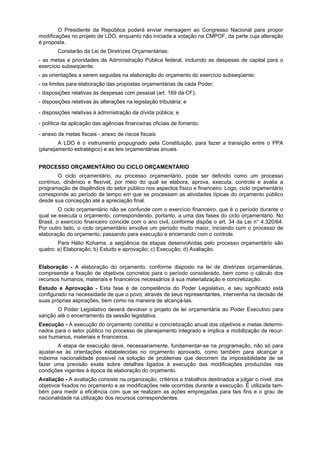 O Presidente da República poderá enviar mensagem ao Congresso Nacional para propor
modificações no projeto de LDO, enquanto não iniciada a votação na CMPOF, da parte cuja alteração
é proposta.
Constarão da Lei de Diretrizes Orçamentárias:
- as metas e prioridades da Administração Pública federal, incluindo as despesas de capital para o
exercício subseqüente;
- as orientações a serem seguidas na elaboração do orçamento do exercício subseqüente;
- os limites para elaboração das propostas orçamentárias de cada Poder;
- disposições relativas às despesas com pessoal (art. 169 da CF);
- disposições relativas às alterações na legislação tributária; e
- disposições relativas à administração da dívida pública; e
- política da aplicação das agências financeiras oficiais de fomento.
- anexo de metas fiscais - anexo de riscos fiscais
A LDO é o instrumento propugnado pela Constituição, para fazer a transição entre o PPA
(planejamento estratégico) e as leis orçamentárias anuais.
PROCESSO ORÇAMENTÁRIO OU CICLO ORÇAMENTÁRIO
O ciclo orçamentário, ou processo orçamentário, pode ser definido como um processo
contínuo, dinâmico e flexível, por meio do qual se elabora, aprova, executa, controla e avalia a
programação de dispêndios do setor público nos aspectos físico e financeiro. Logo, ciclo orçamentário
corresponde ao período de tempo em que se processam as atividades típicas do orçamento público
desde sua concepção até a apreciação final.
O ciclo orçamentário não se confunde com o exercício financeiro, que é o período durante o
qual se executa o orçamento, correspondendo, portanto, a uma das fases do ciclo orçamentário. No
Brasil, o exercício financeiro coincide com o ano civil, conforme dispõe o art. 34 da Lei n° 4.320/64.
Por outro lado, o ciclo orçamentário envolve um período muito maior, iniciando com o processo de
elaboração do orçamento, passando para execução e encerrando com o controle.
Para Hélio Kohama, a seqüência da etapas desenvolvidas pelo processo orçamentário são
quatro: a) Elaboração; b) Estudo e aprovação; c) Execução; d) Avaliação.
Elaboração - A elaboração do orçamento, conforme disposto na lei de diretrizes orçamentárias,
compreende a fixação de objetivos concretos para o período considerado, bem como o cálculo dos
recursos humanos, materiais e financeiros necessários à sua materialização e concretização.
Estudo e Aprovação - Esta fase é de competência do Poder Legislativo, e seu significado está
configurado na necessidade de que o povo, através de seus representantes, intervenha na decisão de
suas próprias aspirações, bem como na maneira de alcançá-las.
O Poder Legislativo deverá devolver o projeto de lei orçamentária ao Poder Executivo para
sanção até o encerramento da sessão legislativa.
Execução - A execução do orçamento constitui a concretização anual dos objetivos e metas determi-
nados para o setor público no processo de planejamento integrado e implica a mobilização de recur-
sos humanos, materiais e financeiros.
A etapa de execução deve, necessariamente, fundamentar-se na programação, não só para
ajustar-se às orientações estabelecidas no orçamento aprovado, como também para alcançar a
máxima nacionalidade possível na solução de problemas que decorrem da impossibilidade de se
fazer uma previsão exata sobre detalhes ligados à execução das modificações produzidas nas
condições vigentes à época de elaboração do orçamento.
Avaliação - A avaliação consiste na organização, critérios e trabalhos destinados a julgar o nível. dos
objetivos fixados no orçamento e as modificações nele ocorridas durante a execução. É utilizada tam-
bém para medir a eficiência com que se realizam as ações empregadas para tais fins e o grau de
nacionalidade na utilização dos recursos correspondentes.
 