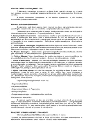 SISTEMA E PROCESSO ORÇAMENTÁRIO
O documento orçamentário, apresentado na forma da lei, caracteriza apenas um momento
dum processo complexo, marcado por etapas cumpridas antes e por etapas que ainda deverão ser
vencidas.
A função orçamentária compreende: a) um sistema orçamentário; b) um processo
orçamentário, que se complementam.
Estrutura do Sistema Orçamentário
O orçamento é parte de um sistema maior, integrado por planos e programas de onde saem
as definições e os elementos que vão possibilitar a própria elaboração orçamentária.
Os elementos e as partes principais do sistema destacados abaixo podem ser verificados no
Sistema Integrado de Planejamento e Orçamento do Governo Federal.
1. Estratégia de Desenvolvimento - é o resultado da escolha de "grandes alternativas" das quais se
espera a contribuição mais eficaz para o desenvolvimento do país. As definições se dão,
especialmente, em termos de planos nacionais de longo prazo apoiadas em três elementos principais:
- Formulação de uma imagem prospectiva; - Definição de projetos estratégicos; - Enunciado de
políticas básicas.
1.1 Formulação de uma imagem prospectiva - Escolha de objetivos e metas substanciais a serem
buscados. Não se deve pautar em coeficientes econômicos abstratos, mas a partir de projetos sociais
básicos que possibilitem mudanças concretas no plano econômico-social.
1.2 Projetos Estratégicos - Destinam-se a gerar as mudanças fundamentais idealizadas pela ima-
gem prospectiva. São em número reduzido e geralmente intersetoriais.
1.3 Políticas Básicas - Tratam da viabilização dos projetos estratégicos e, como conseqüência, dos
grandes objetivos e metas. Condicionam as ações e decisões dos setores público e privado.
2. Planos de Médio Prazo - detalham cada etapa das estratégias; geralmente são planos setoriais e
regionais/setoriais e são constituídos por programas básicos que determinam os objetivos e as metas
a serem alcançadas em cada setor. Fixam os recursos humanos, materiais e financeiros necessários.
Exemplo: Projeto estratégico: Setor Agropecuário; Programas Básicos: projeto de irrigação, de
eletrificação rural, pastagens, de recuperação do solo etc.
3. Planos Operativos Anuais - com base nas definições das estratégias e planos de médio prazo,
estabelecem metas de curto prazo a cargo do setor público, bem como orientações e
regulamentações a serem cumpridas pelo setor privado (preços, salários, tributações, financiamentos
etc.). Estabelecem mecanismos financeiros, materiais e humanos das diversas metas, distribuídas em
cronogramas e nível espacial.
Os principais planos operacionais anuais são:
- Orçamento Econômico
- Orçamento monetário
- Orçamento do Balanço de Pagamentos
- Balanços Projetados
- Programas de execução e medidas de política econômica
- Orçamento do setor público
O processo orçamentário não deve ser entendido como auto-suficiente, já que a primeira
etapa do ciclo que se renova anualmente - elaboração da proposta orçamentária - é, em grande parte,
resultado de definições constantes de uma programação de médio prazo que, por sua vez, detalha
planos de longo prazo. Por isso, como acontece com o sistema, o processo orçamentário tem maior
substância quando integrado ao processo de planejamento.
PROCESSO DE PLANEJAMENTO E ORÇAMENTO
A Constituição Federal de 1988 concebe duas modalidades de planos:
1) Planos de Desenvolvimento Econômico e Social: a) concepção do Estado Intevencionista; b)
exerce papel determinante para o setor público e indicativo para o setor privado.
 