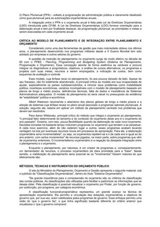 2) Plano Plurianual (PPA) - voltado à programação da administração pública e claramente idealizado
como guia plurianual para as autorizações orçamentárias anuais.
A integração entre o PPA e o orçamento anual é feita pela Lei de Diretrizes Orçamentárias
(LDO) introduzida pela CF/88. A Lei de Diretrizes Orçamentárias (LDO) fornece orientação para a
elaboração anual e tem por finalidade destacar, da programação plurianual, as prioridades e metas a
serem executadas em cada orçamento anual.
CRÍTICA AO MODELO DE PLANEJAMENTO E DE INTEGRAÇÃO ENTRE PLANEJAMENTO E
ORÇAMENTO
Considerado como uma das ferramentas de gestão que mais notoriedade obteve nos últimos
anos, o planejamento desenvolvido nos programas militares desde a II Guerra Mundial tem sido
adotado por empresas e outros setores do governo.
A questão da inserção do planejamento no orçamento surge de modo efetivo na década de
60 com o PPBS - Planning, Programming and Budgeting System (Sistema de Planejamento,
Programação e Orçamento). Essa concepção aborda de forma sistêmica as variáveis e procura
integrar os diagnósticos e prognósticos, objetivos, a análise de cursos alternativos, os programas e
projetos com suas metas, recursos a serem empregados, a indicação de custos, bem como
esquemas de avaliação e controle.
Esse modelo, cuja ênfase recai no planejamento, foi aos poucos deixado de lado. Apesar de
seu fracasso, não foi totalmente abandonado. A principal crítica ao modelo era sua incapacidade de
ajudar, especialmente os países subdesenvolvidos, a minorar seus problemas como instabilidade
política, incertezas econômicas, cenários incompatíveis com o modelo de planejamento baseado em
planos de longo e médio prazos, deficiências técnicas, falta de dados e inexistência de Sistemas
Administrativos adequados. O modelo de planejamento só seria viável no pressuposto da existência
de "estabilidade" política e econômica.
Albert Waterson recomenda o abandono dos planos globais de longo e médio prazos e a
adoção de sistemas cuja ênfase recaia no plano anual associado a programas setoriais plurianuais. A
solução, segundo ele, estaria em aplicar um método de planejamento centrado nos problemas que
devem ser resolvidos.
Para Aaron Wildavsky, principal crítico do método que integra o orçamento ao planejamento,
"o principal fator determinante do tamanho e do conteúdo do orçamento deste ano é o orçamento do
ano passado". Existiria, com isso, pouca flexibilidade quando da elaboração de cada novo orçamento.
Decisões tomadas há bastante tempo incluiriam programas no orçamento que tendem a se perpetuar.
A cada novo exercício, além de não cederem lugar a outros, esses programas acabam levando
vantagem na luta por eventuais recursos novos em processos de apropriação. Para ele, a elaboração
orçamentária seria incrementalista", ou seja, os orçamentos repetem-se e o de cada ano é igual ao do
ano anterior, com certos incrementos" de recursos jogados, na maior parte, sobre programas que vêm
de orçamentos anteriores. O incrementalismo orçamentário é a negação da desejada integração entre
o planejamento e o orçamento.
Enquanto o planejamento, por natureza, é um criador de programas e, conseqüentemente,
um demandador de recursos, o processo orçamentário dá clara prioridade para a "base". Nesse
sentido, a viabilização do planejamento seria possível se os "incrementos" fossem maiores do que
efetivamente são.
MÉTODOS, TÉCNICAS E INSTRUMENTOS DO ORÇAMENTO PÚBLICO
O site do Ministério do Planejamento, Orçamento e Gestão apresenta o seguinte material, sob
o subtítulo de "Classificações Orçamentárias", dentro do título "Sistema Orçamentário":
"De grande importância para a compreensão do orçamento são os critérios de classificação
das contas públicas. As classificações são utilizadas para facilitar e padronizar as informações que se
deseja obter. Pela classificação é possível visualizar o orçamento por Poder, por função de governo,
por subfunção, por programa, por categoria econômica.
A classificação funcional-programática representou um grande avanço na técnica de
apresentação orçamentária. Ela permitiu a vinculação das dotações orçamentárias a objetivos de
governo que, por sua vez, eram viabilizados pelos programas de governo. Esse enfoque permitiu uma
visão do ‘que o governo faz', o que tinha significado bastante diferente do critério anterior que
visualizava o ‘que o governo comprava'.
 