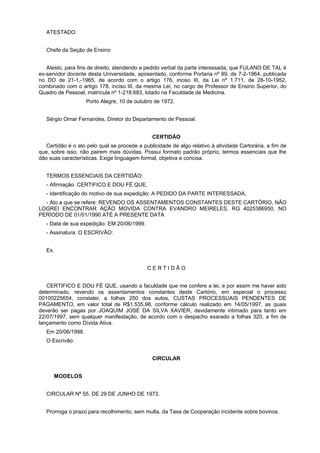 ATESTADO
Chefe da Seção de Ensino
Atesto, para fins de direito, atendendo a pedido verbal da parte interessada, que FULANO DE TAL é
ex-servidor docente desta Universidade, aposentado, conforme Portaria nº 89, de 7-2-1964, publicada
no DO de 21-1,-1965, de acordo com o artigo 176, inciso III, da Lei nº 1.711, de 28-10-1952,
combinado com o artigo 178, inciso III, da mesma Lei, no cargo de Professor de Ensino Superior, do
Quadro de Pessoal, matrícula nº 1-218.683, lotado na Faculdade de Medicina.
Porto Alegre, 10 de outubro de 1972.
Sérgio Ornar Fernandes, Diretor do Departamento de Pessoal.
CERTIDÃO
Certidão é o ato pelo qual se procede a publicidade de algo relativo à atividade Cartorária, a fim de
que, sobre isso, não pairem mais dúvidas. Possui formato padrão próprio, termos essenciais que lhe
dão suas características. Exige linguagem formal, objetiva e concisa.
TERMOS ESSENCIAIS DA CERTIDÃO:
- Afirmação: CERTIFICO E DOU FÉ QUE,
- Identificação do motivo de sua expedição: A PEDIDO DA PARTE INTERESSADA,
- Ato a que se refere: REVENDO OS ASSENTAMENTOS CONSTANTES DESTE CARTÓRIO, NÃO
LOGREI ENCONTRAR AÇÃO MOVIDA CONTRA EVANDRO MEIRELES, RG 4025386950, NO
PERÍODO DE 01/01/1990 ATÉ A PRESENTE DATA
- Data de sua expedição: EM 20/06/1999.
- Assinatura: O ESCRIVÃO:
Ex.
C E R T I D Ã O
CERTIFICO E DOU FÉ QUE, usando a faculdade que me confere a lei, e por assim me haver sido
determinado, revendo os assentamentos constantes deste Cartório, em especial o processo
00100225654, constatei, a folhas 250 dos autos, CUSTAS PROCESSUAIS PENDENTES DE
PAGAMENTO, em valor total de R$1.535,98, conforme cálculo realizado em 14/05/1997, as quais
deverão ser pagas por JOAQUIM JOSÉ DA SILVA XAVIER, devidamente intimado para tanto em
22/07/1997, sem qualquer manifestação, de acordo com o despacho exarado a folhas 320, a fim de
lançamento como Dívida Ativa.
Em 20/06/1998.
O Escrivão.
CIRCULAR
MODELOS
CIRCULAR Nº 55, DE 29 DE JUNHO DE 1973.
Prorroga o prazo para recolhimento, sem multa, da Taxa de Cooperação incidente sobre bovinos.
 