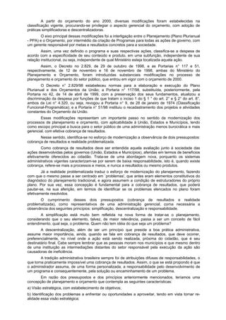 A partir do orçamento do ano 2000, diversas modificações foram estabelecidas na
classificação vigente, procurando-se privilegiar o aspecto gerencial do orçamento, com adoção de
práticas simplificadoras e descentralizadoras.
O eixo principal dessas modificações foi a interligação entre o Planejamento (Plano Plurianual
- PPA) e o Orçamento, por intermédio da criação de Programas para todas as ações de governo, com
um gerente responsável por metas e resultados concretos para a sociedade.
Assim, uma vez definido o programa e suas respectivas ações, classifica-se a despesa de
acordo com a especificidade de seu conteúdo e produto, em uma subfunção, independente de sua
relação institucional, ou seja, independente de qual Ministério esteja localizada aquela ação.
Assim, o Decreto no 2.829, de 29 de outubro de 1998, e as Portarias n° 117 e 51,
respectivamente, de 12 de novembro e 16 de novembro de 1998, ambas do Ministério do
Planejamento e Orçamento, foram introduzidas substanciais modificações no processo de
planejamento e orçamento do setor público, que entrou em vigor com o orçamento de 2000.
O Decreto n° 2.829/98 estabeleceu normas para a elaboração e execução do Plano
Plurianual e dos Orçamentos da União; a Portaria n° 117/98, substituída, posteriormente, pela
Portaria no 42, de 14 de abril de 1999, com a preservação dos seus fundamentos, atualizou a
discriminação da despesa por funções de que tratam o inciso 1 do § 1 ° do art. 2° e § 2° do art. 8°,
ambos da Lei n° 4.320, ou seja, revogou a Portaria n° 9, de 28 de janeiro de 1974 (Classificação
Funcional-Programática); e a Portaria n° 51/98 instituiu o recadastramento dos projetos e atividades
constantes do Orçamento da União.
Essas modificações representam um importante passo no sentido da modernização dos
processos de planejamento e orçamento, com aplicabilidade à União, Estados e Municípios, tendo
como escopo principal a busca para o setor público de uma administração menos burocrática e mais
gerencial, com efetiva cobrança de resultados.
Nesse sentido, identifica-se no esforço de modernização a observância de dois pressupostos:
cobrança de resultados e realidade problematizada.
Como cobrança de resultados deve ser entendida aquela avaliação junto à sociedade das
ações desenvolvidas pelos governos (União, Estados e Municípios), aferidas em termos de benefícios
efetivamente oferecidos ao cidadão. Trata-se de uma abordagem nova, porquanto os sistemas
administrativos vigentes caracterizam-se por serem de baixa responsabilidade, isto é, quando existe
cobrança, refere-se mais a processos e meios, e nunca a resultados ou mesmo produtos.
Já a realidade problematizada traduz o esforço de modernização do planejamento, fazendo
com que o mesmo passe a ser centrado em `problemas', que antes eram elementos constitutivos do
diagnóstico do planejamento tradicional, e agora assumem a condição de estruturadores do próprio
plano. Por sua vez, essa concepção é fundamental para a cobrança de resultados, que poderá
pautar-se, na sua aferição, em termos de identificar se os problemas elencados no plano foram
efetivamente resolvidos.
O cumprimento desses dois pressupostos (cobrança de resultados e realidade
problematizada), como representativos de uma administração gerencial, corna necessária a
observância dos seguintes princípios: simplificação, descentralização e responsabilidade.
A simplificação está muito bem refletida na nova forma de tratar-se o planejamento,
considerando que o seu elemento, talvez, de maior relevância, passa a ser um conceito de fácil
entendimento, qual seja, o problema. Quem não tem idéia do que seja um problema?
A descentralização, além de ser um princípio que preside a boa prática administrativa,
assume maior importância, ainda, quando se fala em cobrança de resultados, que deve ocorrer,
preferencialmente, no nível onde a ação está sendo realizada, próxima do cidadão, que é seu
destinatário final. Cabe sempre lembrar que as pessoas moram nos municípios e que mesmo dentro
de uma instituição as intermediações distantes do setor responsável pela execução da ação são
causadoras de ineficiência.
A tradição administrativa brasileira sempre foi de atribuições difusas de responsabilidades, o
que torna praticamente impossível uma cobrança de resultados. Assim, o que se está propondo é que
o administrador assuma, de uma forma personalizada, a responsabilidade pelo desenvolvimento de
um programa e consequentemente, pela solução ou encaminhamento de um problema.
Em razão dos pressupostos e dos princípios anteriormente mencionados, teríamos uma
concepção de planejamento e orçamento que contempla as seguintes características:
a) Visão estratégica, com estabelecimento de objetivos;
b) Identificação dos problemas a enfrentar ou oportunidades a aproveitar, tendo em vista tornar re-
alidade essa visão estratégica;
 