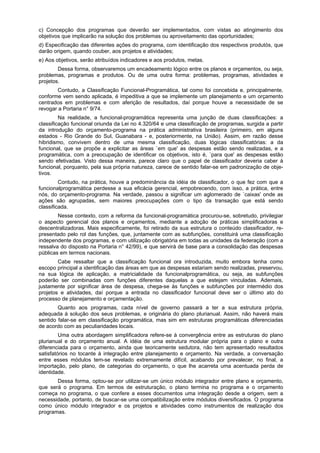 c) Concepção dos programas que deverão ser implementados, com vistas ao atingimento dos
objetivos que implicarão na solução dos problemas ou aproveitamento das oportunidades;
d) Especificação das diferentes ações do programa, com identificação dos respectivos produtós, que
darão origem, quando couber, aos projetos e atividades;
e) Aos objetivos, serão atribuídos indicadores e aos produtos, metas.
Dessa forma, observaremos um encadeamento lógico entre os planos e orçamentos, ou seja,
problemas, programas e produtos. Ou de uma outra forma: problemas, programas, atividades e
projetos.
Contudo, a Classificação Funcional-Programática, tal como foi concebida e, principalmente,
conforme vem sendo aplicada, é impeditiva a que se implemente um planejamento e um orçamento
centrados em problemas e com aferição de resultados, daí porque houve a necessidade de se
revogar a Portaria n° 9/74.
Na realidade, a funcional-programática representa uma junção de duas classificações: a
classificação funcional oriunda da Lei no 4.320/64 e uma classificação de programas, surgida a partir
da introdução do orçamento-programa na prática administrativa brasileira (primeiro, em alguns
estados - Rio Grande do Sul, Guanabara - e, posteriormente, na União). Assim, em razão desse
hibridismo, convivem dentro de uma mesma classificação, duas lógicas classificatórias: a da
funcional, que se propõe a explicitar as áreas `em que' as despesas estão sendo realizadas, e a
programática, com a preocupação de identificar os objetivos, isto é, `para que' as despesas estão
sendo efetivadas. Visto dessa maneira, parece claro que o papel de classificador deveria caber à
funcional, porquanto, pela sua própria natureza, carece de sentido falar-se em padronização de obje-
tivos.
Contudo, na prática, houve a predominância da idéia de classificador, o que fez com que a
funcionalprogramática perdesse a sua eficácia gerencial, empobrecendo, com isso, a prática, entre
nós, do orçamento-programa. Na verdade, passou a significar um aglomerado de `caixas' onde as
ações são agrupadas, sem maiores preocupações com o tipo da transação que está sendo
classificada.
Nesse contexto, com a reforma da funcional-programática procurou-se, sobretudo, privilegiar
o aspecto gerencial dos planos e orçamentos, mediante a adoção de práticas simplificadoras e
descentralizadoras. Mais especificamente, foi retirado da sua estrutura o conteúdo classificador, re-
presentado pelo rol das funções, que, juntamente com as subfunções, constituirá uma classificação
independente dos programas, e com utilização obrigatória em todas as unidades da federação (com a
ressalva do disposto na Portaria n° 42/99), e que servirá de base para a consolidação das despesas
públicas em termos nacionais.
Cabe ressaltar que a classificação funcional ora introduzida, muito embora tenha como
escopo principal a identificação das áreas em que as despesas estariam sendo realizadas, preservou,
na sua lógica de aplicação, a matricialidade da funcionalprogramática, ou seja, as subfunções
poderão ser combinadas com funções diferentes daquelas a que estejam vinculadas. Ademais,
justamente por significar área de despesa, chega-se às funções e subfunções por intermédio dos
projetos e atividades, daí porque a entrada no classificador funcional deve ser o último ato do
processo de planejamento e orçamentação.
Quanto aos programas, cada nível de governo passará a ter a sua estrutura própria,
adequada à solução dos seus problemas, e originária do plano plurianual. Assim, não haverá mais
sentido falar-se em classificação programática, mas sim em estruturas programáticas diferenciadas
de acordo com as peculiaridades locais.
Uma outra abordagem simplificadora refere-se à convergência entre as estruturas do plano
plurianual e do orçamento anual. A idéia de uma estrutura modular própria para o plano e outra
diferenciada para o orçamento, ainda que teoricamente sedutora, não tem apresentado resultados
satisfatórios no tocante à integração entre planejamento e orçamento. Na verdade, a conversação
entre esses módulos tem-se revelado extremamente difícil, acabando por prevalecer, no final, a
importação, pelo plano, de categorias do orçamento, o que lhe acarreta uma acentuada perda de
identidade.
Dessa forma, optou-se por utilizar-se um único módulo integrador entre plano e orçamento,
que será o programa. Em termos de estruturação, o plano termina no programa e o orçamento
começa no programa, o que confere a esses documentos uma integração desde a origem, sem a
necessidade, portanto, de buscar-se uma compatibilização entre módulos diversificados. O programa
como único módulo integrador e os projetos e atividades como instrumentos de realização dos
programas.
 