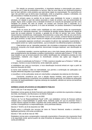 Em relação ao processo orçamentário, é importante destacar a preocupação que passa a
prevalecer com a idéia de produto(bem ou serviço). Não há como falar-se em orçamento-programa,
sem ter bem definido o ciclo produtivo que está sendo objeto da orçamentação. Os orçamentos em
vigor não permitem que se tenha essa visualização, onde os programas, projetos e atividades, ora
são associados a medidas de produtos, ora a medidas de insumos.
Um primeiro passo no sentido de se buscar essa visibilidade foi revisar o conceito de
atividade, em relação à qual não estava associada a noção de produto, que era exclusividade do
projeto. Agora, tanto o projeto como a atividade envolvem um conjunto de operações que têm como
resultado um produto. No caso do projeto, um produto que concorre para a expansão ou o
aperfeiçoamento da ação do governo; e no caso da atividade, um produto necessário à manutenção
da ação de governo.
Ainda na busca de conferir maior visibilidade ao ciclo produtivo objeto da orçamentação,
instituíram-se as `operações especiais', com a finalidade de agregar aquelas despesas em relação às
quais não se possa associar, no período, a geração de um bem ou serviço, tais como, dívidas,
ressarcimentos, transferências, indenizações, financiamentos e outras afins. Dito de uma outra forma,
são aquelas despesas nas quais o administrador incorre, sem, contudo, combinar fatores de produção
para gerar produtos, ou seja, seriam neutras em relação ao ciclo produtivo sob sua responsabilidade.
As operações especiais constituem uma espécie do gênero das operações orçamentárias. A
outra espécie seriam as `ações orçamentárias , que se traduzem nos diferentes projetos e atividades.
Cabe lembrar que as `operações especiais' não vinculadas a programas constantes do plano
plurianual, comporão uma função específica, denominada 'encargos especiais', sem identificação de
programas.
É importante ressaltar o enorme significado para o bom êxito dessas reformas representado
pelo recadastramento das atividades e projetos orçamentários, instituído pela Portaria n° 51198. Com
esse trabalho é que se tornará possível uma melhor identificação dos verdadeiros produtos do ciclo
orçamentário, mediante uma triagem no diversificado universo das ações que integram os
orçamentos.
Quanto à substituição da Portaria n° 117/98, é oportuno ressaltar que a Portaria n° 42/99, que
a revogou, manteve os seus fundamentos, tendo objetivado, apenas:
a) estabelecer que, para os municípios, a nova classificação funcional entrará em vigor a partir do
exercício financeiro de 2002;
b) tornar mais explícita a idéia da matricialidade, que permite a combinação de subfunções com
funções diferentes daquelas a que estejam vinculadas;
c) recodificar o rol de subfunções, tendo em vista facilitar a adaptação dos sistemas de informática.
Concluindo, acredita-se que, com a adoção dessas medidas, será possível imprimir ao
processo de planejamento e orçamento uma verdadeira reforma gerencial, com ênfase em atribuições
concretas de responsabilidades e rigorosa cobrança de resultados, aferidos em termos de benefícios
para a sociedade."
NORMAS LEGAIS APLICÁVEIS AO ORÇAMENTO PÚBLICO
Lei n° 4.320, de 17 de março de 1964
Estabelece normas gerais de direito financeiro para elaboração e controle dos orçamentos e balanços
da União, dos Estados, dos Municípios e do Distrito Federal.
Lei Complementar n° 101, de 4 de maio de 2000
Trata-se da "Lei de Responsabilidade Fiscal" (LRF), que estabelece normas de finanças públicas
voltadas para a responsabilidade na gestão fiscal, mediante ações em que se previnam riscos e
corrijam desvios capazes de afetar o equilíbrio das contas públicas, destacando-se o planejamento, o
controle, a transparência e a responsabilização, como premissas básicas.
Decreto n° 93.872, de 23 de dezembro de 1986
Dispõe sobre a unificação dos recursos de caixa do Tesouro Nacional, atualiza e consolida a
legislação pertinente e dá outras providências.
Decreto n° 825, de 28 de maio de 1993
Estabelece normas para a programação e execução orçamentária e financeira dos orçamentos fiscal
e da seguridade social, aprova quadro de cotas trimestrais de despesa para o Poder Executivo e dá
outras providências.
 