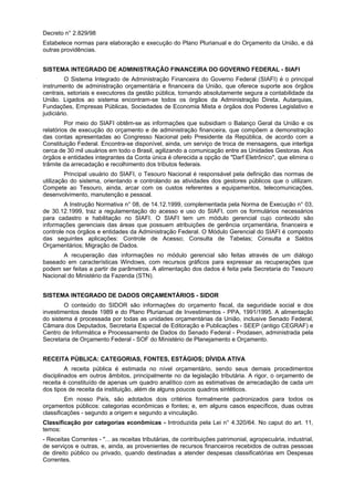 Decreto n° 2.829/98
Estabelece normas para elaboração e execução do Plano Plurianual e do Orçamento da União, e dá
outras providências.
SISTEMA INTEGRADO DE ADMINISTRAÇÃO FINANCEIRA DO GOVERNO FEDERAL - SIAFI
O Sistema Integrado de Administração Financeira do Governo Federal (SIAFI) é o principal
instrumento de administração orçamentária e financeira da União, que oferece suporte aos órgãos
centrais, setoriais e executores da gestão pública, tornando absolutamente segura a contabilidade da
União. Ligados ao sistema encontram-se todos os órgãos da Administração Direta, Autarquias,
Fundações, Empresas Públicas, Sociedades de Economia Mista e órgãos dos Poderes Legislativo e
judiciário.
Por meio do SIAFI obtêm-se as informações que subsidiam o Balanço Geral da União e os
relatórios de execução do orçamento e de administração financeira, que compõem a demonstração
das contas apresentadas ao Congresso Nacional pelo Presidente da República, de acordo com a
Constituição Federal. Encontra-se disponível, ainda, um serviço de troca de mensagens, que interliga
cerca de 30 mil usuários em todo o Brasil, agilizando a comunicação entre as Unidades Gestoras. Aos
órgãos e entidades integrantes da Conta única é oferecida a opção de "Darf Eletrônico", que elimina o
trâmite da arrecadação e recolhimento dos tributos federais.
Principal usuário do SIAFI, o Tesouro Nacional é responsável pela definição das normas de
utilização do sistema, orientando e controlando as atividades dos gestores públicos que o utilizam.
Compete ao Tesouro, ainda, arcar com os custos referentes a equipamentos, telecomunicações,
desenvolvimento, manutenção e pessoal.
A Instrução Normativa n° 08, de 14.12.1999, complementada pela Norma de Execução n° 03,
de 30.12.1999, traz a regulamentação do acesso e uso do SIAFI, com os formulários necessários
para cadastro e habilitação no SIAFI. O SIAFI tem um módulo gerencial cujo conteúdo são
informações gerenciais das áreas que possuem atribuições de gerência orçamentária, financeira e
controle nos órgãos e entidades da Administração Federal. O Módulo Gerencial do SIAFI é composto
das seguintes aplicações: Controle de Acesso; Consulta de Tabelas; Consulta a Saldos
Orçamentários; Migração de Dados.
A recuperação das informações no módulo gerencial são feitas através de um diálogo
baseado em características Windows, com recursos gráficos para expressar as recuperações que
podem ser feitas a partir de parâmetros. A alimentação dos dados é feita pela Secretaria do Tesouro
Nacional do Ministério da Fazenda (STN).
SISTEMA INTEGRADO DE DADOS ORÇAMENTÁRIOS - SIDOR
O conteúdo do SIDOR são informações do orçamento fiscal, da seguridade social e dos
investimentos desde 1989 e do Plano Plurianual de Investimentos - PPA, 1991/1995. A alimentação
do sistema é processada por todas as unidades orçamentárias da União, inclusive Senado Federal,
Câmara dos Deputados, Secretaria Especial de Editoração e Publicações - SEEP (antigo CEGRAF) e
Centro de Informática e Processamento de Dados do Senado Federal - Prodasen, administrada pela
Secretaria de Orçamento Federal - SOF do Ministério de Planejamento e Orçamento.
RECEITA PÚBLICA: CATEGORIAS, FONTES, ESTÁGIOS; DÍVIDA ATIVA
A receita pública é estimada no nível orçamentário, sendo seus demais procedimentos
disciplinados em outros âmbitos, principalmente no da legislação tributária. A rigor, o orçamento de
receita é constituído de apenas um quadro analítico com as estimativas de arrecadação de cada um
dos tipos de receita da instituição, além de alguns poucos quadros sintéticos.
Em nosso País, são adotados dois critérios formalmente padronizados para todos os
orçamentos públicos: categorias econômicas e fontes; e, em alguns casos específicos, duas outras
classificações - segundo a origem e segundo a vinculação.
Classificação por categorias econômicas - Introduzida pela Lei n° 4.320/64. No caput do art. 11,
temos:
- Receitas Correntes - "... as receitas tributárias, de contribuições patrimonial, agropecuária, industrial,
de serviços e outras, e, ainda, as provenientes de recursos financeiros recebidos de outras pessoas
de direito público ou privado, quando destinadas a atender despesas classificatórias em Despesas
Correntes.
 