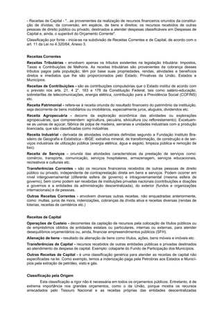 - Receitas de Capital - "...as provenientes da realização de recursos financeiros oriundos da constitui-
ção de dívidas; da conversão, em espécie, de bens e direitos: os recursos recebidos de outras
pessoas de direito público ou privado, destinados a atender despesas classificáveis em Despesas de
Capital e, ainda, o superávit do Orçamento Corrente".
Classificação por fonte - inicia-se na subdivisão de Receitas Correntes e de Capital, de acordo com o
art. 11 da Lei no 4.320/64, Anexo 3.
Receitas Correntes
Receitas Tributárias - envolvem apenas os tributos existentes na legislação tributária: Impostos,
Taxas e Contribuições de Melhoria. As receitas tributárias são provenientes da cobrança desses
tributos pagos pela população; têm por base suas propriedades, rendas, atividades e benefícios
diretos e imediatos que lhe são proporcionados pelo Estado. Privativas da União, Estados e
Municípios.
Receitas de Contribuições - são as contribuições compulsórias que o Estado institui de acordo com
o previsto nos arts. 21, 4 2°, 163 e 178 da Constituição Federal, tais como salário-educação,
sobretarifas de telecomunicações, energia elétrica, contribuição para a Previdência Social (COFINS)
etc.
Receita Patrimonial - refere-se à receita oriunda do resultado financeiro do patrimônio da instituição,
seja decorrente de bens mobiliários ou imobiliários, especialmente juros, aluguéis, dividendos etc.
Receita Agropecuária - decorre da exploração econômica das atividades ou explorações
agropecuárias, que compreendem: agricultura, pecuária, silvicultura (ou reflorestamento). Excetuam-
se as usinas de açúcar, fábrica de polpa de madeira, serrarias e unidades industriais com a produção
licenciada, que são classificadas como indústrias.
Receita Industrial - derivada de atividades industriais definidas segundo a Fundação Instituto Bra-
sileiro de Geografia e Estatística - IBGE: extrativa mineral, de transformação, de construção e de ser-
viços industriais de utilização pública (energia elétrica, água e esgoto, limpeza pública e remoção de
lixo).
Receita de Serviços - oriunda das atividades características da prestação de serviços como:
comércio, transporte, comunicação, serviços hospitalares, armazenagem, serviços educacionais,
recreativos e culturais etc.
Transferências Correntes - são os recursos financeiros recebidos de outras pessoas de direito
público ou privado, independente de contraprestação direta em bens e serviços. Podem ocorrer em
nível intergovernamental (diferente esfera de governo) e intragovernamental (mesma esfera de
governo), bem como podem ser recebidas de instituições privadas nacionais (contribuições e doações
a governos e a entidades da administração descentralizada), do exterior (fundos e organizações
internacionais) e de pessoas.
Outras Receitas Correntes - envolvem diversas outras receitas, não enquadradas anteriormente,
como: multas, juros de mora, indenizações, cobranças da dívida ativa e receitas diversas (rendas de
loterias, receitas de cemitérios etc.)
Receitas de Capital
Operações de Custeio - decorrentes da captação de recursos pela colocação de títulos públicos ou
de empréstimos obtidos de entidades estatais ou particulares, internas ou externas, para atender
desequilíbrios orçamentários ou, ainda, financiar empreeendimentos públicos (SFH).
Alienação de bens - resultado da alienação de bens como títulos, ações, bens móveis e imóveis etc.
Transferências de Capital - recursos recebidos de outras entidades públicas e privadas destinados
ao atendimento da despesa de capital. Exemplo: cotaparte do Fundo de Participação dos Municípios.
Outras Receitas de Capital - é uma classificação genérica para atender as receitas de capital não
especificadas na lei. Como exemplo, temos a indenização paga pela Petrobras aos Estados e Municí-
pios pela extração de petróleo, xisto e gás.
Classificação pela Origem
Esta classificação a rigor não é necessária em todos os orçamentos públicos. Entretanto, é de
extrema importância nos grandes orçamentos, como o da União, porque mostra os recursos
arrecadados pelo Tesouro Nacional e as receitas próprias das entidades descentralizadas
 