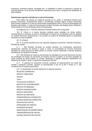 (autarquias, empresas públicas, fundações etc.). A finalidade do critério é evidenciar a parcela de
recursos próprios e a de recursos transferidos necessários para cobrir o programa de realizações de
cada entidade.
Classificação segundo a Existência ou não da Vinculação
Este critério não decorre de exigência prevista em lei, porém, é importante também para
grandes orçamentos, principalmente porque a Constituição consagra alguns vínculos importantes
entre receita e despesa. É o caso de certos fundos orçamentários como o Fundo de Participação dos
Estados e Municípios, o Fundo de Financiamento do Setor Produtivo das Regiões Norte, Nordeste e
Centro-Oeste e o Fundo de Ressarcimento às Exportações.
Os artigos da Lei n° 4.320164 referentes à Receita Pública são os seguintes:
"Art. 9º Tributo é a receita derivada instituída pelas entidades de direito público,
compreendendo os impostos, as taxas e contribuições nos termos da Constituição e das leis vigentes
em matéria financeira, destinando-se o seu produto ao custeio de atividades gerais ou específicas
exercidas por essas entidades.
Art. 10. (Vetado).
Art. 11. A receita classificar-se-á nas seguintes categorias econômicas: Receitas Correntes e
Receitas de Capital.
§ 1 ° - São Receitas Correntes as receitas tributária, de contribuições, patrimonial,
agropecuária, industrial, de serviços e outras e, ainda, as provenientes de recursos financeiros
recebidos de outras pessoas de direito público ou privado, quando destinadas a atender despesas
classificáveis em Despesas Correntes.
§ 2º - São Receitas de Capital as provenientes da realização de recursos financeiros oriundos
de constituição de dívidas; da conversão, em espécie, de bens e direitos; os recursos recebidos de
outras pessoas de direito público ou privado, destinados a atender despesas classificáveis em
Despesas de Capital e, ainda, o superávit do Orçamento Corrente.
§ 3° - O superávit do Orçamento Corrente resultante do balanceamento dos totais das
receitas e despesas correntes, apurado na demonstração a que se re fere o Anexo no 1, não
constituirá item de receita orçamentária.
§ 4º - A classificação da receita obedecerá ao seguinte esquema:
RECEITAS CORRENTES
RECEITA TRIBUTÁRIA
Impostos
Taxas
Contribuições de Melhoria
RECEITA DE CONTRIBUIÇÕES
RECEITA PATRIMONIAL
RECEITA AGROPECUÁRIA
RECEITA INDUSTRIAL
RECEITA DE SERVIÇOS
TRANSFERÊNCIAS CORRENTES
OUTRAS RECEITAS CORRENTES
RECEITAS DE CAPITAL
OPERAÇÕES DE CRÉDITO
ALIENAÇÃO DE BENS
AMORTIZAÇÃO DE EMPRÉSTIMOS
TRANSFERÊNCIAS DE CAPITAL
OUTRAS RECEITAS DE CAPITAL
 