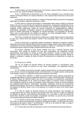 DÍVIDA ATIVA
A dívida pública, que são obrigações para com terceiros, pode ser Ativa e Passiva. A dívida
ativa, por sua vez, pode ser tributária e não-tributária.
A Lei n° 4.320/64 trata da dívida ativa no art. 39, caput e parágrafos, que a conceitua como
créditos da Fazenda Pública, de natureza tributária ou não, exigíveis pelo transcurso do prazo para
pagamento.
A dívida ativa da natureza tributária é o crédito da Fazenda Pública proveniente de obrigação
legal relativa a tributos e respectivos adicionais e multas.
A dívida ativa de natureza não-tributária é representada pelos demais créditos da Fazenda
Pública, tais como os provenientes de empréstimos compulsórios, contribuições estabelecidas em lei,
multas de qualquer origem ou natureza, exceto as tributárias, foros, laudêmios, aluguéis ou taxas de
ocupação, custas processuais, preços de serviços prestados por estabelecimentos públicos,
indenizações, reposições, restituições, alcances dos responsáveis definitivamente julgados, bem
assim os créditos decorrentes de obrigações em moeda estrangeira, de subrogação de hipoteca,
fiança, aval ou outra garantia, de contratos em geral ou de outras obrigações legais - é o que
estabelece a parte final do § 2° do art. 39 da Lei n° 4.320/64.
Para haver a inscrição em dívida ativa é condição que o crédito esteja vencido e seja exigível,
ou seja, que o tributo tenha sido lançado, vencido e não arrecadado, para o caso da dívida ativa
tributária.
Inscrita a dívida ativa na repartição pública competente e efetuados os registros contábeis
referentes ao direito da Fazenda Pública contra terceiros em débito, podem ocorrer duas situações: o
recebimento do recursos financeiros oferecendo quitação ao débito ou a prescrição do direito, que
normalmente segue a regra do Código Tributário Nacional de cinco anos.
Os recursos recebidos à conta desses créditos para com a Fazenda Nacional serão
escriturados como receita do exercício em que forem arrecadados nas respectivas rubricas
orçamentárias, denominadas de receita da dívida ativa tributária e receita da dívida ativa não-
tributária, contas de resultado, que compõem a categoria econômica receitas correntes. Nessa hi-
pótese, é necessário o registro da baixa do direito em decorrência do recebimento da receita da
dívida ativa.
Art. 39 da Lei no 4.320/64:
“Art. 39. Os créditos da Fazenda Pública, de natureza tributária ou não-tributária, serão
escriturados como receita do exercício em que forem arrecadados, nas respectivas rubricas
orçamentárias.
§ 1º Os créditos de que trata este artigo, exigíveis pelo transcurso do prazo para pagamento,
serão inscritos, na forma da legislação própria, como Dívida Ativa, em registro próprio, após apurada
a sua liquidez e certeza, e a respectiva receita será escriturada a esse título.
§ 2° Dívida Ativa Tributária é o crédito da Fazenda Pública dessa natureza, proveniente de
obrigação legal relativa a tributos e respectivos adicionais e multas, e Dívida Ativa Não-Tributária são
os demais créditos da Fazenda Pública, tais como os provenientes de empréstimos compulsórios,
contribuições estabelecidas em lei, multas de qualquer origem ou natureza, exceto as tributárias,
foros, laudêmios, aluguéis ou taxas de ocupação, custas processuais, preços de serviços prestados
por estabelecimentos públicos, indenizações, reposições, restituições, alcances dos responsáveis
definitivamente julgados, bem assim os créditos decorrentes de obrigações em moeda estrangeira, de
sub-rogação de hipoteca, fiança, aval ou outra garantia, de contratos em geral ou de outras obriga-
ções legais.
3° O valor do crédito da Fazenda Nacional em moeda estrangeira será convertido ao
correspondente valor na moeda nacional à taxa cambial oficial, para com pra, na data da notificação
ou intimação do devedor, pela autoridade administrativa, ou, à sua falta, na data da inscrição da
Dívida Ativa, incidindo, a partir da conversão, a atualização monetária e os juros de mora, de acordo
com preceitos legais pertinentes aos débitos tributários.
§ 4° A receita da Dívida Ativa abrange os créditos mencionados nos parágrafos anteriores,
bem como os valores correspondentes à respectiva atualização monetária, à multa e juros de mora e
ao encargo de que tratam o artigo 1° do Decreto-lei n° 1.025, de 21 de outubro de 1969, e o artigo 3°
do Decreto-lei no 1.645, de 11 de dezembro de 1978..
§ 5° A Dívida Ativa da União será apurada e inscrita na Procuradoria da Fazenda Nacional. "
 