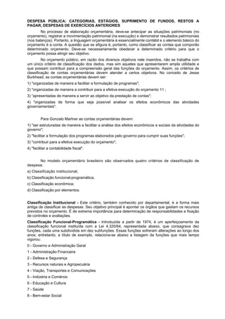 DESPESA PÚBLICA: CATEGORIAS, ESTÁGIOS, SUPRIMENTO DE FUNDOS, RESTOS A
PAGAR, DESPESAS DE EXERCÍCIOS ANTERIORES
No processo de elaboração orçamentária, deve-se antecipar as situações patrimoniais (no
orçamento), registrar a movimentação patrimonial (na execução) e demonstrar resultados patrimoniais
(nos balanços). Portanto, a linguagem orçamentária é essencialmente contábil e o elemento básico do
orçamento é a conta. A questão que se afigura é, portanto, como classificar as contas que comporão
determinado orçamento. Deve-se necessariamente obedecer a determinado critério para que o
orçamento possa atingir seu objetivo.
No orçamento público, em razão dos diversos objetivos nele inseridos, não se trabalha com
um único critério de classificação dos dados, mas sim aqueles que apresentarem ampla utilidade e
que possam contribuir para a compreensão geral das funções do orçamento. Assim, os critérios de
classificação de contas orçamentárias devem atender a certos objetivos. No conceito de Jesse
Burkhead, as contas orçamentárias devem ser:
1) "organizadas de maneira a facilitar a formulação de programas";
2) "organizadas de maneira a contribuir para a efetiva execução do orçamento 11 ;
3) “apresentadas de maneira a servir ao objetivo da prestação de contas";
4) "organizadas de forma que seja possível analisar os efeitos econômicos das atividades
governamentais".
Para Gonzalo Martner as contas orçamentárias devem:
1) "ser estruturadas de maneira a facilitar a análise dos efeitos econômicos e sociais da atividades do
governo";
2) "facilitar a formulação dos programas elaborados pelo governo para cumprir suas funções";
3) "contribuir para a efetiva execução do orçamento";
4) "facilitar a contabilidade fiscal".
No modelo orçamentário brasileiro são observados quatro critérios de classificação de
despesa:
a) Classificação institucional;
b) Classificação funcional-programática;
c) Classificação econômica;
d) Classificação por elementos.
Classificação Institucional - Este critério, também conhecido por departamental, é a forma mais
antiga de classificar as despesas. Seu objetivo principal é apontar os órgãos que gastam os recursos
previstos no orçamento. É de extrema importância para determinação de responsabilidades e fixação
de controles e avaliações.
Classificação Funcional-Programática - Introduzida a partir de 1974, é um aperfeiçoamento da
classificação funcional instituída com a Lei 4.320/64, representada abaixo, que consagrava dez
funções, cada uma subdividida em dez subfunções. Essas funções sofreram alterações ao longo dos
anos; entretanto, a título de exemplo, relaciona-se abaixo a listagem da funções que mais tempo
vigorou:
0 - Governo e Administração Geral
1 - Administração Financeira
2 - Defesa e Segurança
3 - Recursos naturais e Agropecuária
4 - Viação, Transportes e Comunicações
5 - Indústria e Comércio
6 - Educação e Cultura
7 - Saúde
8 - Bem-estar Social
 