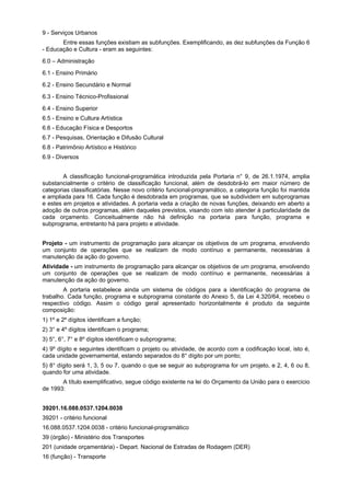 9 - Serviços Urbanos
Entre essas funções existiam as subfunções. Exemplificando, as dez subfunções da Função 6
- Educação e Cultura - eram as seguintes:
6.0 – Administração
6.1 - Ensino Primário
6.2 - Ensino Secundário e Normal
6.3 - Ensino Técnico-Profissional
6.4 - Ensino Superior
6.5 - Ensino e Cultura Artística
6.6 - Educação Física e Desportos
6.7 - Pesquisas, Orientação e Difusão Cultural
6.8 - Patrimônio Artístico e Histórico
6.9 - Diversos
A classificação funcional-programática introduzida pela Portaria n° 9, de 26.1.1974, amplia
substancialmente o critério de classificação funcional, além de desdobrá-lo em maior número de
categorias classificatórias. Nesse novo critério funcional-programático, a categoria função foi mantida
e ampliada para 16. Cada função é desdobrada em programas, que se subdividem em subprogramas
e estes em projetos e atividades. A portaria veda a criação de novas funções, deixando em aberto a
adoção de outros programas, além daqueles previstos, visando com isto atender à particularidade de
cada orçamento. Conceitualmente não há definição na portaria para função, programa e
subprograma, entretanto há para projeto e atividade.
Projeto - um instrumento de programação para alcançar os objetivos de um programa, envolvendo
um conjunto de operações que se realizam de modo contínuo e permanente, necessárias à
manutenção da ação do governo.
Atividade - um instrumento de programação para alcançar os objetivos de um programa, envolvendo
um conjunto de operações que se realizam de modo contínuo e permanente, necessárias à
manutenção da ação do governo.
A portaria estabelece ainda um sistema de códigos para a identificação do programa de
trabalho. Cada função, programa e subprograma constante do Anexo 5, da Lei 4.320/64, recebeu o
respectivo código. Assim o código geral apresentado horizontalmente é produto da seguinte
composição:
1) 1º e 2º dígitos identificam a função;
2) 3° e 4º dígitos identificam o programa;
3) 5°, 6°, 7° e 8º dígitos identificam o subprograma;
4) 9º dígito e seguintes identificam o projeto ou atividade, de acordo com a codificação local, isto é,
cada unidade governamental, estando separados do 8° dígito por um ponto;
5) 8° dígito será 1, 3, 5 ou 7, quando o que se seguir ao subprograma for um projeto, e 2, 4, 6 ou 8,
quando for uma atividade.
A título exemplificativo, segue código existente na lei do Orçamento da União para o exercício
de 1993:
39201.16.088.0537.1204.0038
39201 - critério funcional
16.088.0537.1204.0038 - critério funcional-programático
39 (órgão) - Ministério dos Transportes
201 (unidade orçamentária) - Depart. Nacional de Estradas de Rodagem (DER)
16 (função) - Transporte
 
