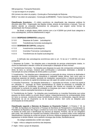 088 (programa) - Transporte Rodoviário
1 (o que se segue é um projeto)
204 (número de ordem do projeto) - Construção e Pavimentação de Rodovias
0038 (n° de ordem do subprojeto) - Construção da BR386/RS - Trecho Canoas-Pólo Petroquímico
Classificação Econômica - O critério econômico de classificação das despesas públicas foi
difundido pela ONU - Organização das Nações Unidas, através de seminários e manuais. Teve por
objetivo atender as propostas keynesianas do pós-guerra, que exigiam outras formas de
apresentação das finanças públicas.
No Brasil, a adoção desse critério ocorreu com a Lei 4.320/64 que prevê duas categorias e
cinco subcategorias, conforme detalhamento a seguir:
3.0.0.0 DESPESAS CORRENTES (categoria)
3.1.0.0 Despesas de Custeio (subcategoria)
3.2.0.0 Transferências Correntes (subcategoria)
4.0.0.0 DESPESAS DE CAPITAL (categoria)
4.1.0.0 Investimentos (subcategoria)
4.2.0.0 Inversões Financeiras (subcategoria)
4.3.0.0 Transferências de Capital (subcategoria)
A definição das subcategorias econômicas está no art. 12 da Lei n° 4.320164, em seus
parágrafos:
1. Despesas de Custeio - "as dotações para a manutenção de serviços anteriormente criados, in-
clusive as destinadas a atender a obras de conservação e adaptação de bens imóveis".
2. Transferências Correntes - "as dotações para despesas às quais não corresponda contraprestação
direta de bens ou serviços, inclusive para contribuições e subvenções destinadas a atender à
manutenção de outras entidades de direito público ou privado".
3. Investimentos - "as dotações para o planejamento e a execução de obras, inclusive as destinadas à
aquisição de imóveis considerados necessários à realização destas últimas, bem como para os
programas especiais de trabalho, aquisição de instalações, equipamentos e material permanente e
constituição ou aumento do capital de empresas que não sejam de caráter comercial ou financeiro”.
4. Inversões Financeiras - "as dotações destinadas a: I - aquisições de imóveis, ou bens de capital já
em utilização; II - aquisição de títulos representativos do capital de empresas ou entidades de
qualquer espécie, já constituídas, quando a operação não importe em aumento de capital; III -
constituição ou aumento do capital de entidades ou empresas que visem a objetivos comerciais ou
financeiros, inclusive operações bancárias ou de seguros."
5. Transferências de Capital - "as dotações para investimentos ou inversões financeiras que outras
pessoas de direito público ou privado devam realizar, independentemente de contraprestação direta
em bens ou serviços, constituindo essas transferências auxílios ou contribuições, segundo derivem
diretamente da Lei do Orçamento ou de lei especial anterior, bem como as dotações para
amortizações da dívida pública".
Classificação segundo a Natureza da Despesa no Orçamento Federal - A Portaria n° 35, de
1.8.1989, da Secretaria de Orçamento e Finanças da Secretaria de Planejamento e Coordenação da
Presidência da República não chega a constituir-se numa nova classificação, mas estabeleceu regras
no âmbito da União para a identificação da natureza da despesa. Portanto, são de uso obrigatório
pela União, não podendo ser impostas aos Estados e Municípios. A portaria institui novas categorias
classificatórias e rearranja as contas em grupos, de forma a destacar agregados de despesas que são
expressivos no âmbito federal, como pessoal e encargos das dívidas, transferências etc.
Os códigos estabelecidos contêm seis dígitos:
1 ° dígito - indica a categoria econômica das despesas;
2° dígito - indica o grupo de despesas;
 