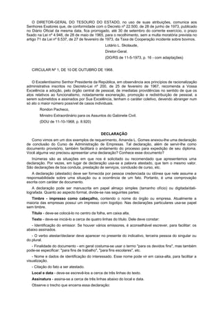 O DIRETOR-GERAL DO TESOURO DO ESTADO, no uso de suas atribuições, comunica aos
Senhores Exatores que, de conformidade com o Decreto nº 22.500, de 28 de junho de 1973, publicado
no Diário Oficial da mesma data, fica prorrogado, até 30 de setembro do corrente exercício, o prazo
fixado na Lei nº 4.948, de 28 de maio de 1965, para o recolhimento, sem a multa moratória prevista no
artigo 71 da Lei nº 6.537, de 27 de fevereiro de 1973, da Taxa de Cooperação incidente sobre bovinos.
Lotário L. Skolaude,
Diretor-Geral.
(DO/RS de 11-5-1973, p. 16 - com adaptações)
CIRCULAR Nº 1, DE 10 DE OUTUBRO DE 1968.
O Excelentíssimo Senhor Presidente da República, em observância aos princípios de racionalização
administrativa inscritos no Decreto-Lei nº 200, de 25 de fevereiro de 1967, recomenda a Vossa
Excelência a adoção, pelo órgão central de pessoal, de imediatas providências no sentido de que os
atos relativos ao funcionalismo, notadamente exoneração, promoção e redistribuição de pessoal, a
serem submetidos e assinados por Sua Excelência, tenham o caráter coletivo, devendo abranger num
só ato o maior número possível de casos individuais.
Rondon Pacheco,
Ministro Extraordinário para os Assuntos do Gabinete Civil.
(DOU de 11-10-1968, p. 8.920)
DECLARAÇÃO
Como vimos em um dos exemplos de requerimento, Amanda L. Gomes anexou-lhe uma declaração
de conclusão do Curso de Administração de Empresas. Tal declaração, além de servir-lhe como
documento provisório, também facilitará o andamento do processo para expedição de seu diploma.
Você alguma vez precisou apresentar uma declaração? Conhece esse documento?
Inúmeras são as situações em que nos é solicitado ou recomendado que apresentemos uma
declaração. Por vezes, em lugar de declaração usa-se a palavra atestado, que tem o mesmo valor.
São declarações de boa conduta, prestação de serviços, conclusão de curso, etc.
A declaração (atestado) deve ser fornecida por pessoa credenciada ou idónea que nele assume a
responsabilidade sobre uma situação ou a ocorrência de um fato. Portanto, é uma comprovação
escrita com caráter de documento.
A declaração pode ser manuscrita em papel almaço simples (tamanho ofício) ou digitada/dati-
lografada. Quanto ao aspecto formal, divide-se nas seguintes partes:
Timbre - impresso como cabeçalho, contendo o nome do órgão ou empresa. Atualmente a
maioria das empresas possui um impresso com logotipo. Nas declarações particulares usa-se papel
sem timbre.
Título - deve-se colocá-lo no centro da folha, em caixa alta.
Texto - deve-se iniciá-lo a cerca de quatro linhas do título. Dele deve constar:
- Identificação do emissor. Se houver vários emissores, é aconselhável escrever, para facilitar: os
abaixo assinados.
- O verbo atestar/declarar deve aparecer no presente do indicativo, terceira pessoa do singular ou
do plural.
- Finalidade do documento - em geral costuma-se usar o termo "para os devidos fins", mas também
pode-se especificar: "para fins de trabalho", "para fins escolares", etc.
- Nome e dados de identificação do interessado. Esse nome pode vir em caixa-alta, para facilitar a
visualização.
- Citação do fato a ser atestado.
Local e data - deve-se escrevê-los a cerca de três linhas do texto.
Assinatura - assina-se a cerca de três linhas abaixo do local e data.
Observe o trecho que encerra essa declaração:
 