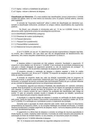 3° e 4° dígitos - indicam a modalidade de aplicação; e
5°
e 6° dígitos - indicam o elemento de despesa.
Classificação por Elementos - É a mais analítica das classificações, porque proporciona o controle
contábil dos gastos, tanto no nível interno do Executivo como no próprio controle externo, exercido
pelo Legislativo.
O conceito de "orçamento tradicional" utiliza o critério de classificação por elementos que,
somado à classificação institucional, constituem os antigos critérios classificatórios dos orçamentos
públicos.
No Brasil, sua utilização é introduzida pelo art. 13 da Lei 4.320/64, Anexo 4. Os
elementos estão rigidamente presos às subcategorias econômicas.
3.0.0.0 DESPESAS CORRENTES (categoria)
3.1.0.0 Despesas de custeio (subcategoria)
3.1.1.0 Pessoal (elemento)
3.1.1.1 Pessoal Civil (subelemento)
3.1.1.2 Pessoal Militar (subelemento)
3.1.2.0 Material de Consumo (elemento)
A Lei nº 4.320/64, em seu art. 15, determina que nas leis orçamentárias a despesa seja feita,
no mínimo, até o elemento. Isto quer dizer que não há obrigatoriedade de desdobramento dos
elementos, nem mesmo daqueles subelementos que aparecem no Anexo 4.
Estágios
A despesa pública é executada em três estágios: empenho, liquidação e pagamento. O
empenho é, como dispõe o art. 58 da Lei n° 4.320/64: “o ato emanado de autoridade competente que
cria para o Estado obrigação de pagamento pendente ou não de implemento de condição". O
empenho é obrigatório - não se permite a realização de despesa sem empenho.
O empenho precede a realização da despesa e objetiva respeitar o limite do crédito
orçamentário, dispondo o art. 59 da Lei n° 4.320/64: "O empenho da despesa não poderá exceder o
limite de créditos concedidos":
A emissão do empenho abate seu valor da dotação orçamentária total do programa de
trabalho, tornando a quantia empenhada indisponível para nova aplicação. É uma garantia para o
fornecedor ou prestador de serviço contratado pela Administração Pública de que a parcela referente
ao seu contrato foi bloqueada para honrar os compromissos assumidos.
Os empenhos, segundo sua natureza e finalidade, são classificados em: ordinário, estimativa
e global. Nota de Empenho é o documento utilizado para fins de registro da operação de empenho de
uma despesa. É também através de Nota de Empenho que se faz a anulação do empenho da
despesa, com o mesmo número de vias e destino. As anulações são identificadas pelo código do
evento. O valor do empenho anulado reverte à dotação do programa de trabalho, tornando-se
novamente disponível para empenho naquele exercício.
A liquidação é o segundo estágio da despesa e consiste na verificação do direito adquirido
pelo credor, tendo por base os títulos e documentos comprobatórios do respectivo crédito (art. 63 da
Lei nº 4.320/64). É a verificação se o contratante cumpriu o implemento de condição.
Somente após a apuração do direito adquirido pelo credor, tendo por base os documentos
comprobatórios do respectivo crédito, ou da completa habilitação da entidade beneficiada, a Unidade
Gestora providenciará o imediato pagamento de despesa. Assim, nenhuma despesa poderá ser paga
sem estar devidamente liquidada.
O pagamento é a última fase da despesa e consiste na entrega de recursos equivalentes à
dívida líquida, ao credor, mediante ordem bancária. A emissão de ordem bancária será precedida de
autorização do titular da Unidade Gestora, ou seu preposto, em documento próprio da Unidade.
Artigos da Lei n° 4.320/64 referentes à despesa:
“Art. 12. A despesa será classificada nas seguintes categorias econômicas:
 