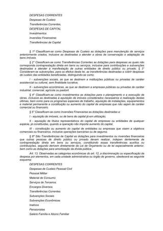 DESPESAS CORRENTES
Despesas de Custeio
Transferências Correntes.
DESPESAS DE CAPITAL
Investimentos.
Inversões Financeiras
Transferências de Capital.
§ 1º Classificam-se como Despesas de Custeio as dotações para manutenção de serviços
anteriormente criados, inclusive as destinadas a atender a obras de conservação e adaptação de
bens imóveis.
§ 2° Classificam-se como Transferências Correntes as dotações para despesas as quais não
corresponda contraprestação direta em bens ou serviços, inclusive para contribuições e subvenções
destinadas a atender à manifestação de outras entidades de direito público ou privado. § 3°
Consideram-se subvenções, para os efeitos desta lei, as transferências destinadas a cobrir despesas
de custeio das entidades beneficiadas, distinguindo-se como:
I - subvenções sociais, as que se destinem a instituições públicas ou privadas de caráter
assistencial ou cultural, sem finalidade lucrativa;
II - subvenções econômicas, as que se destinem a empresas públicas ou privadas de caráter
industrial, comercial, agrícola ou pastoril.
§ 4° Classificam-se como investimentos as dotações para o planejamento e a execução de
obras, inclusive as destinadas à aquisição de imóveis considerados necessários à realização destas
últimas, bem como para os programas especiais de trabalho, aquisição de instalações, equipamentos
e material permanente e constituição ou aumento do capital de empresas que não sejam de caráter
comercial ou financeiro.
§ 5° Classificam-se como Inversões Financeiras as dotações destinadas a:
I - aquisição de imóveis, ou de bens de capital já em utilização;
II - aquisição de títulos representativos do capital de empresas ou entidades de qualquer
espécie, já constituídas, quando a operação não importe aumento do capital,
III - constituição ou aumento do capital de entidades ou empresas que visem a objetivos
comerciais ou financeiros, inclusive operações bancárias ou de seguros.
§ 6º São Transferências de Capital as dotações para investimentos ou inversões financeiras
que outras pessoas de direito público ou privado devam realizar, indepen dentemente de
contraprestação direta em bens ou serviços, constituindo essas transferências auxílios ou
contribuições, segundo derivem diretamente da Lei de Orçamento ou de lei especialmente anterior,
bem como as dotações para amortização da dívida pública.
Art. 13. Observadas as categorias econômicas do art. 12, a discriminação ou especificação da
despesa por elementos, em cada unidade administrativa ou órgão de governo, obedecerá ao seguinte
esquema:
DESPESAS CORRENTES
Despesas de Custeio Pessoal Civil
Pessoal Militar
Material de Consumo
Serviços de Terceiros.
Encargos Diversos.
Transferências Correntes
Subvenções Sociais
Subvenções Econômicas
Inativos
Pensionistas
Salário Família e Abono Familiar
 