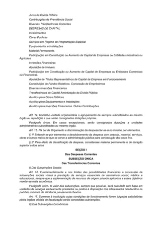 Juros da Dívida Pública
Contribuições de Previdência Social
Diversas Transferências Correntes
DESPESAS DE CAPITAL
Investimentos
Obras Públicas
Serviços em Regime de Programação Especial
Equipamentos e Instalações
Material Permanente.
Participação em Constituição ou Aumento de Capital de Empresas ou Entidades Industriais ou
Agrícolas
Inversões Financeiras
Aquisição de Imóveis.
Participação em Constituição ou Aumento de Capital de Empresas ou Entidades Comerciais
ou Financeiras.
Aquisição de Títulos Representativos de Capital de Empresa em Funcionamento
Constituição de Fundos Rotativos. Concessão de Empréstimos
Diversas Inversões Financeiras
Transferências de Capital Amortização da Dívida Pública
Auxílios para Obras Públicas
Auxílios para Equipamentos e Instalações
Auxílios para Inversões Financeiras. Outras Contribuições.
Art. 14. Constitui unidade orçamentária o agrupamento de serviços subordinados ao mesmo
órgão ou repartição a que serão consignadas dotações próprias.
Parágrafo único. Em casos excepcionais, serão consignadas dotações a unidades
administrativas subordinadas ao mesmo órgão.
Art. 15. Na Lei de Orçamento a discriminação da despesa far-se-á no mínimo por elementos.
§ 1º Entende-se por elementos o desdobramento da despesa com pessoal, material, serviços,
obras e outros meios de que se serve a administração pública para consecução dos seus fins.
§ 2º Para efeito de classificação da despesa, considerase material permanente o de duração
superior a dois anos
SEÇÃO I
Das Despesas Correntes
SUBSEÇÃO ÚNICA
Das Transferências Correntes
I) Das Subvenções Sociais
Art. 16. Fundamentalmente e nos limites das possibilidades financeiras a concessão de
subvenções sociais visará a prestação de serviços essenciais de assistência social, médica e
educacional, sempre que a suplementação de recursos de origem privada aplicados a esses objetivos
revelar-se mais econômica.
Parágrafo único. O valor das subvenções, sempre que possível, será calculado com base em
unidades de serviços efetivamente prestados ou postos à disposição dos interessados obedecidos os
padrões mínimos de eficiência previamente fixados.
Art. 17. Somente à instituição cujas condições de funcionamento forem julgadas satisfatórias
pelos órgãos oficiais de fiscalização serão concedidas subvenções.
II) Das Subvenções Econômicas
 