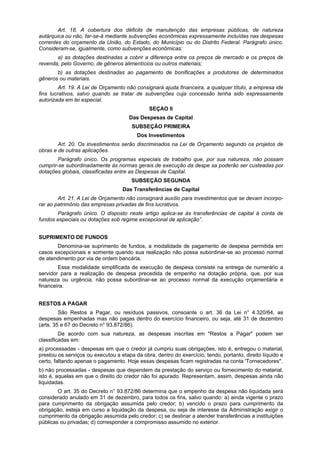 Art. 18. A cobertura dos déficits de manutenção das empresas públicas, de natureza
autárquica ou não, far-se-á mediante subvenções econômicas expressamente incluídas nas despesas
correntes do orçamento da União, do Estado, do Município ou do Distrito Federal. Parágrafo único.
Consideram-se, igualmente, como subvenções econômicas:
a) as dotações destinadas a cobrir a diferença entre os preços de mercado e os preços de
revenda, pelo Governo, de gêneros alimentícios ou outros materiais;
b) as dotações destinadas ao pagamento de bonificações a produtores de determinados
gêneros ou materiais.
Art. 19. A Lei de Orçamento não consignará ajuda financeira, a qualquer título, a empresa ide
fins lucrativos, salvo quando se tratar de subvenções cuja concessão tenha sido expressamente
autorizada em lei especial.
SEÇAO II
Das Despesas de Capital
SUBSEÇÃO PRIMEIRA
Dos Investimentos
Art. 20. Os investimentos serão discriminados na Lei de Orçamento segundo os projetos de
obras e de outras aplicações.
Parágrafo único. Os programas especiais de trabalho que, por sua natureza, não possam
cumprir-se subordinadamente às normas gerais de execução da despe sa poderão ser custeadas por
dotações globais, classificadas entre as Despesas de Capital.
SUBSEÇÃO SEGUNDA
Das Transferências de Capital
Art. 21. A Lei de Orçamento não consignará auxílio para investimentos que se devam incorpo-
rar ao patrimônio das empresas privadas de fins lucrativos.
Parágrafo único. O disposto neste artigo aplica-se às transferências de capital à conta de
fundos especiais ou dotações sob regime excepcional de aplicação”.
SUPRIMENTO DE FUNDOS
Denomina-se suprimento de fundos, a modalidade de pagamento de despesa permitida em
casos excepcionais e somente quando sua realização não possa subordinar-se ao processo normal
de atendimento por via de ordem bancária.
Essa modalidade simplificada de execução de despesa consiste na entrega de numerário a
servidor para a realização de despesa precedida de empenho na dotação própria, que, por sua
natureza ou urgência, não possa subordinar-se ao processo normal da execução orçamentária e
financeira.
RESTOS A PAGAR
São Restos a Pagar, ou resíduos passivos, consoante o art. 36 da Lei n° 4.320/64, as
despesas empenhadas mas não pagas dentro do exercício financeiro, ou seja, até 31 de dezembro
(arts. 35 e 67 do Decreto n° 93.872/86).
De acordo com sua natureza, as despesas inscritas em "Restos a Pagar" podem ser
classificadas em:
a) processadas - despesas em que o credor já cumpriu suas obrigações, isto é, entregou o material,
prestou os serviços ou executou a etapa da obra, dentro do exercício, tendo, portanto, direito líquido e
certo, faltando apenas o pagamento. Hoje essas despesas ficam registradas na conta 'Tornecedores".
b) não processadas - despesas que dependem da prestação do serviço ou fornecimento do material,
isto é, aquelas em que o direito do credor não foi apurado. Representam, assim, despesas ainda não
liquidadas.
O art. 35 do Decreto n° 93.872/86 determina que o empenho da despesa não liquidada será
considerado anulado em 31 de dezembro, para todos os fins, salvo quando: a) ainda vigente o prazo
para cumprimento da obrigação assumida pelo credor; b) vencido o prazo para cumprimento da
obrigação, esteja em curso a liquidação da despesa, ou seja de interesse da Administração exigir o
cumprimento da obrigação assumida pelo credor; c) se destinar a atender transferências a instituições
públicas ou privadas; d) corresponder a compromisso assumido no exterior.
 
