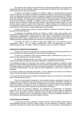 Os empenhos não anulados e aqueles referentes a despesas já liquidadas e não pagas serão
automaticamente inscritos em Restos a Pagar no encerramento do exercício, pelo valor devido ou, se
este for desconhecido, pelo valor estimado.
É vedada a reinscrição de empenhos em Restos a Pagar. O reconhecimento de eventual
direito do credor far-se-á através da emissão de nova Nota de Empenho, no exercício de recognição,
à conta de despesas de exercícios anteriores, respeitada a categoria econômica própria. Os Restos a
Pagar com prescrição interrompida - assim considerada a despesa cuja inscrição em Restos a Pagar
tenha sido cancelada, mas ainda vigente o direito do credor - poderão ser pagos à conta de despesas
de exercícios anteriores, respeitada a categoria econômica própria. No caso de pagamento de
despesa inscrita em Restos a Pagar pelo valor estimado, duas situações poderá ocorrer: a) o valor
real a ser pago é superior ao valor inscrito. Nesse caso, a diferença deverá ser empenhada à conta
de despesas de exercícios anteriores, de acordo com a categoria econômica; e b) o valor real a ser
pago é inferior ao valor inscrito. O saldo existente deverá ser cancelado.
O órgão competente para exercer o controle e disciplinar o tratamento de Restos a Pagar é a
Secretaria do Tesouro Nacional.
O pagamento de despesas inscritas em "Restos a Pagar" é feito como qualquer outro
pagamento de despesa pública, exigindo-se apenas a observância das formalidades legais (empenho
e liquidação), independente de requerimento do credor. Após o cancelamento da inscrição da
despesa em Restos a Pagar, o pagamento que vier a ser reclamado poderá ser atendido à conta de
dotação destinada a despesas de exercícios anteriores (art. 69 do Decreto n° 93.872/86).
A inscrição de valores em Restos a Pagar terá validade até 31 de dezembro do ano
subseqüente, após o que os saldos remanescentes serão automaticamente cancelados,
permanecendo em vigor, no entanto, o direito do credor por cinco anos, a partir da inscrição.
DESPESAS DE EXERCÍCIOS ANTERIORES
Despesas de Exercícios Anteriores são as dívidas resultantes de compromissos gerados em
exercícios financeiros anteriores àqueles em que ocorreram os pagamentos.
O regime de competência exige que as despesas sejam contabilizadas de acordo com o
exercício a que pertençam (em que foram geradas).
As seguintes despesas poderão ser pagas à conta de despesas de exercícios anteriores,
mediante autorização do ordenador da despesa, respeitada a categoria econômica própria:
a) as despesas de exercícios encerrados, para as quais o orçamento respectivo consignava crédito
próprio com saldo suficiente para atendê-las, que não se tenham processado na época própria, assim
entendidas aquelas cujo empenho tenha sido considerado insubsistente e anulado no encerramento
do exercício correspondente, mas que, dentro do prazo estabelecido, o credor tenha cumprido sua
obrigação;
b) os restos a pagar com prescrição interrompida, ou seja, a despesa cuja inscrição como Restos a
Pagar tenha sido cancelada, mais ainda vigente o direito do credor;
c) os compromissos decorrentes de obrigação de pagamento criada em virtude de lei e reconhecidos
após o encerramento do exercício.
Para fins de autorização do pagamento, são elementos próprios e essenciais à instrução do
processo relativo a despesas de exercícios anteriores: a) nome do credor, CNPJ/CPF e endereço; b)
importância a pagar; c) data do vencimento do compromisso; d) causa da inobservância do empenho
prévio de despesa; e) indicação do nome do ordenador da despesa à época do fato gerador do
compromisso; f) reconhecimento expresso do atual ordenador de despesa.
As dívidas de exercícios anteriores, que dependam de requerimento do favorecido,
prescrevem em cinco anos, contados da data do ato ou fato que tiver dado origem ao respectivo
direito. O início do período da dívida corresponde à data constante do fato gerador do direito, não
devendo ser considerado, para fins de prescrição quinquenal, o tempo de tramitação burocrática e o
de providências administrativas a que estiver sujeito o processo.
CONTA ÚNICA DO TESOURO
A Conta única do Tesouro Nacional, mantida no Banco Central do Brasil, acolhe todas as
disponibilidades financeiras da União, inclusive fundos, de suas autarquias e fundações. Constitui
importante instrumento de controle das finanças públicas, uma vez que permite a racionalização da
 