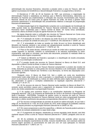 administração dos recursos financeiros, reduzindo a pressão sobre a caixa do Tesouro, além de
agilizar os processos de transferência e descentralização financeira e os pagamentos a terceiros.
O Decreto-Lei nº 200, de 25 de fevereiro de 1967, que promoveu a organização da
Administração Federal e estabeleceu as diretrizes para a Reforma Administrativa, determinou ao
Ministério da Fazenda que implementasse a unificação dos recursos movimentados pelo Tesouro
Nacional, através de sua Caixa junto ao agente financeiro da União, de forma a garantir maior
economia operacional e a racionalização dos procedimentos relativos a execução da programação
financeira de desembolso.
Tal determinação legal só foi integralmente cumprida com a promulgação da Constituição de
1988, quando todas as disponibilidades do Tesouro Nacional existentes nos diversos agentes
financeiros foram transferidas para o Banco Central do Brasil, em Conta Única centralizada,
exercendo o Banco do Brasil a função de agente financeiro do Tesouro.
As regras dispondo sobre a unificação dos recursos do Tesouro Nacional em Conta única
foram estabelecidas pelo Decreto n° 93.872/86, nos seguintes artigos:
Art. 1º A realização da receita e da despesa da União far-se-á por via bancária, em estrita
observância ao princípio de unidade de caixa (Lei n° 4.320/64 art. 56 e Decreto-lei n° 200/67, art. 74).
Art. 2° A arrecadação de todas as receitas da União far-se-á na forma disciplinada pelo
Ministério da Fazenda, devendo o seu produto ser obrigatoriamente recolhido à conta do Tesouro
Nacional no Banco do Brasil S.A. (Decreto-lei n° 1.755/79, art. 10).
§ 1º Para os fins deste decreto, entende-se por receita da União todo e qualquer ingresso de
caráter originário ou derivado, ordinário ou extraordinário e de natureza orçamentária ou extra-
orçamentária, seja geral ou vinculado, que tenha sido decorrente, produzido ou realizado direta ou
indiretamente pelos órgãos competentes.
§ 2º Caberá ao Ministério da Fazenda a apuração e a classificação da receita arrecadada,
com vistas à sua destinação constitucional.
§ 30
A posição líquida dos recursos do Tesouro Nacional no Banco do Brasil S.A. será
depositada no Banco Central do Brasil, à ordem do Tesouro Nacional.
Art. 30
Os recursos de caixa do Tesouro Nacional compreendem o produto das receitas da
União, deduzidas as parcelas ou cotas partes dos recursos tributários e de contribuições, destinadas
aos Estados, ao Distrito Federa4 aos Territórios e aos Municípios, na forma das disposições cons-
titucionais vigentes.
Parágrafo único. O Banco do Brasil S.A. fará o crédito em conta dos beneficiários
mencionados neste artigo tendo em vista a apuração e a classificação da receita arrecadada, bem
assim os percentuais de distribuição ou índices de rateio definidos pelos órgãos federais competen-
tes, observados os prazos e condições estabelecidos na legislação específica (Decreto-lei n°
1.805/80, § 1º, do art. 20
).
Art. 40 Os recursos de caixa do Tesouro Nacional serão mantidos no Banco do Brasil S.A.,
somente sendo permitidos saques para o pagamento de despesas formal mente processadas e
dentro dos limites estabelecidos na programação financeira.
§ 1º As opções para incentivos fiscais e as contribuições destinadas ao Programa de
Integração Nacional - PIN, e ao Programa de Distribuição de Terras e de Estímulo à Agroindústria do
Norte e Nordeste - PROTERRA, constarão de saques contra os recursos de caixa do Tesouro
Nacional, autorizados pela Secretaria do Tesouro Nacional, tendo em vista a programação financeira
aprovada e o efetivo recolhimento das parcelas correspondentes (Decreto-lei n° 200/67, art. 92).
§ 2º Os recursos correspondentes às parcelas de receita do salário-educação, de que trata o
artigo 20, do Decreto-lei no 1.422, de 23 de outubro de 1975, serão entregues às entidades credoras
mediante saques previstos na programação financeira (Decreto-lei no 200/67 art. 92).
§ 3° Em casos excepcionais e para fins específicos, o Ministro da Fazenda poderá autorizar o
levantamento da restrição estabelecida no caput deste artigo.
Art. 5° O pagamento da despesa, obedecidas as normas reguladas neste decreto, será feito
mediante saques contra a conta do Tesouro Nacional (Decreto-lei n° 200/67, parágrafo único do art.
92).
Art. 60 As entidades da Administração Federal Indireta não poderão utilizar recursos
provenientes de dotações orçamentarias da União, inclusive transferências, nem eventuais saldos da
mesma origem apurados no encerramento de cada ano civil, em suas aplicações no mercado
financeiro (Decreto-lei n° 1.290/73, art. 1°).
 